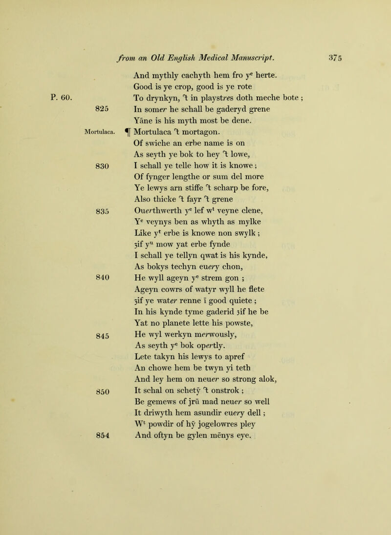 P. 60. 825 And mythly cachyth hem fro y* herte. Good is ye crop, good is ye rote To drynkyn, T in playstres doth meche bote ; In somer he schall be gaderyd grene Yane is his myth most be dene. Mortulaca. Mortulaca T mortagon. Of swiche an erbe name is on 830 As seyth ye bok to hey T lowe, I schall ye telle how it is knowe; Of fynger lengthe or sum del more Ye lewys arn stiffe T scharp be fore, Also thicke T fayr T grene 835 Ouerthwerth ye lef wl yeyne clene, Ye veynys ben as whyth as my Ike Like y* erbe is knowe non swylk; 3if yu mow yat erbe fynde I schall ye tellyn qwat is his kynde, As bokys techyn euery chon, 840 He wyll ageyn ye strem gon ; Ageyn cowrs of watyr wyll he flete 3if ye water renne i good quiete ; In his kynde tyme gaderid 3if he be Yat no planete lette his powste, 845 He wyl werkyn merwously, As seyth ye bok opertly. Lete takyn his lewys to apref An chowe hem be twyn yi teth And ley hem on neuer so strong alok, 850 It schal on schety T onstrok ; Be gemews of jru mad neuer so well It driwyth hem asundir euery dell; Wt powdir of hy jogelowres pley 854 And oftyn be gylen menys eye.