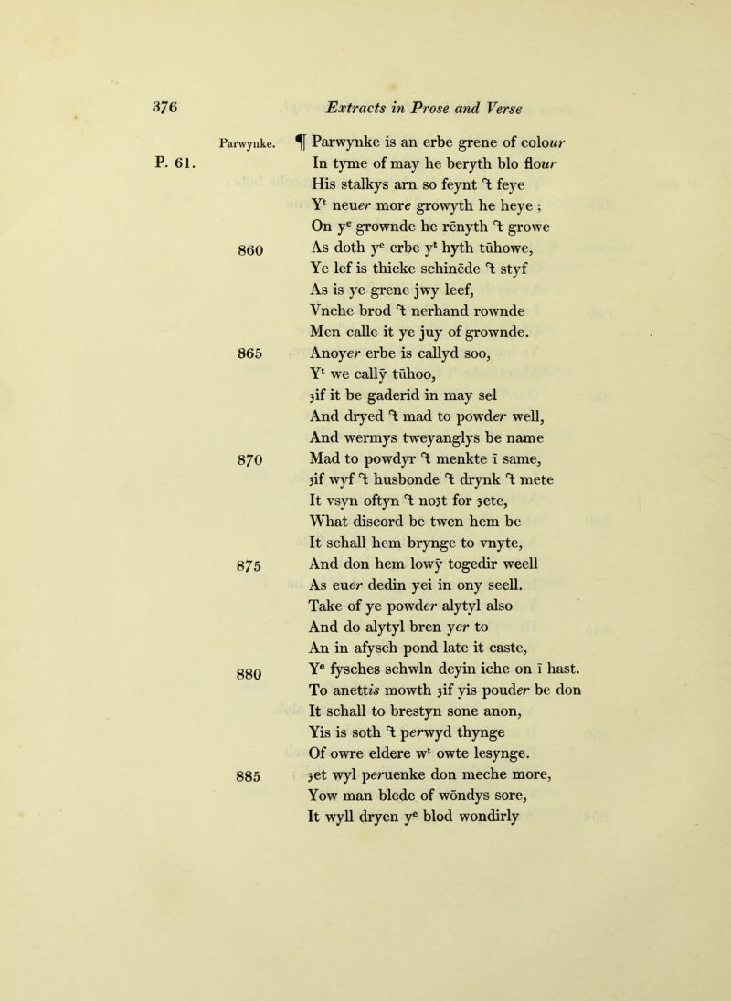 P. 61. Parwynke. 860 865 870 875 880 885 % Parwynke is an erbe grene of colour In tyme of may he beryth bio flour His stalkys arn so feynt T feye Y4 neuer more growyth he heye ; On ye grownde he renyth T growe As doth ye erbe y* hyth tuhowe, Ye lef is thicke schinede T stvf J As is ye grene jwy leef, Ynche brod T nerhand rownde Men calle it ye juy of grownde. Anoyer erbe is callyd soo, Yl we cally tuhoo, 3if it be gaderid in may sel And dryed T mad to powder well, And wermys tweyanglys be name Mad to powdyr T menkte \ same, 3if wyf T husbonde T drynk T mete It vsyn oftyn no3t for 3ete, What discord be twen hem be It schall hem brynge to vnyte, And don hem lowy togedir weell As euer dedin yei in ony seell. Take of ye powder alytyl also And do alytyl bren yer to An in afysch pond late it caste, Ye fysches schwln deyin iche on i hast. To anettw mowth 3if yis pouder be don It schall to brestyn sone anon, Yis is soth T perwyd thynge Of owre eldere wc owte lesynge. 3et wyl peruenke don meche more, Yow man blede of wondys sore. It wyll dryen ye blod wondirly
