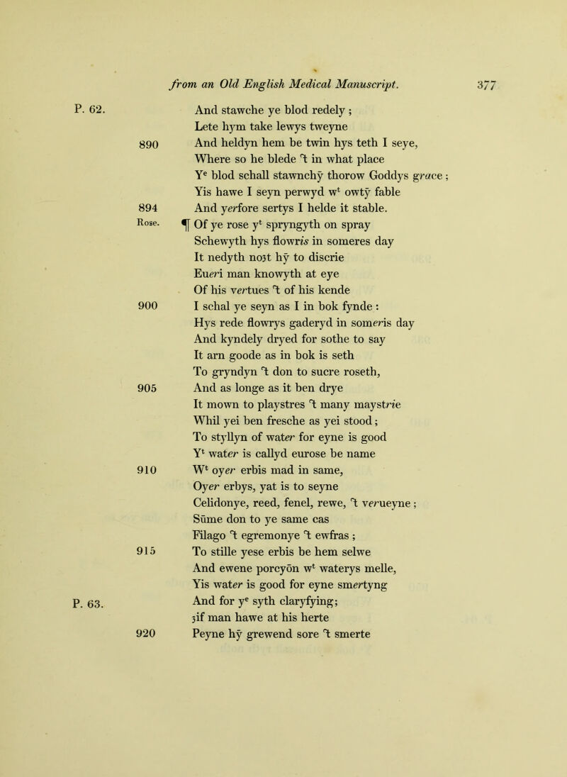 P. 62. P. 63. And stawche ye blod redely ; Lete hym take lewys tweyne 890 And heldyn hem be twin hys teth I seye, Where so he blede T in what place Ye blod schall stawnchy thorow Goddys grace; Yis hawe I seyn perwyd wl owty fable 894 And yerfore sertys I helde it stable. R°se- Of ye rose y* spryngyth on spray Schewyth hys flowm in someres day It nedyth no3t hy to discrie Eueri man knowyth at eye Of his virtues T of his kende 900 I schal ye seyn as I in bok fynde : Hys rede flowrys gaderyd in someris day And kyndely dryed for sothe to say It arn goode as in bok is seth To gryndyn T don to sucre roseth, 905 And as longe as it ben drye It mown to playstres T many maystne Whil yei ben fresche as yei stood; To styllyn of water for eyne is good Yl water is callyd eurose be name 910 Wl oyer erbis mad in same, Oyer erbys, yat is to seyne Celidonye, reed, fenel, rewe, T verueyne ; Sume don to ye same cas Filago T egremonye T ewfras ; 915 To stille yese erbis be hem selwe And ewene porcyon w* waterys melle, Yis water is good for eyne smertyng And for ye syth claryfying; 3 if man hawe at his herte 920 Peyne hy grewend sore T smerte