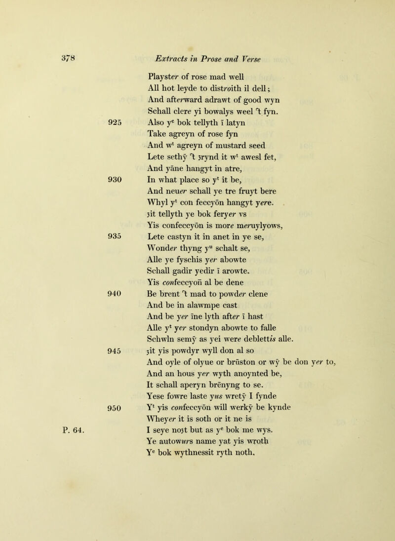 P. 64. Plays ter of rose mad well All hot leyde to distroith il dell; And afterward adrawt of good wyn Schall clere yi bowalys weel 1 fyn. 925 Also ye bok tellyth I latyn Take agreyn of rose fyn And wl agreyn of mustard seed Lete sethy T 3rynd it wl awesl fet, And yane hangyt in atre, 930 In what place so yt it be. And neuer schall ye tre fruyt bere Whyl yt con feccyon hangyt yere. 3it tellyth ye bok feryer vs Yis confeccyon is more meruylyows, 935 Lete castyn it in anet in ye se, Wonder thyng yu schalt se, Alle ye fysehis yer abowte Schall gadir yedir T arowte. Yis confeccyon al be dene 940 Be brent T mad to powder clene And be in alawmpe cast And be yer ine lyth after i hast Alle yl yer stondyn abowte to falle Schwln semy as yei were deblett/s alle. 945 3b yis powdyr wyll don al so And oyle of olyue or bruston or wy be don yer to And an hous yer wyth anoynted be, It schall aperyn brenyng to se. Yese fowre laste yus wrety I fynde 950 Yl yis confeccyon will werky be kynde Wheyer it is soth or it ne is I seye no3t but as ye bok me wys. Ye autownrs name yat yis wroth Ye bok wythnessit ryth noth.