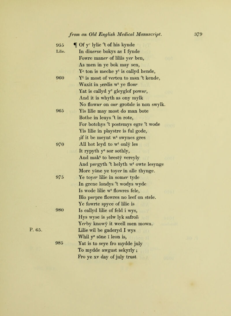 P. 65. 955 % Of ys lylie Y of his kynde Lilie. In diuerse bokys as I fynde Fowre maner of liliis yer ben, As men in ye bok may sen, Ye ton is meche y4 is callyd hende, 960 Y4 is most of verteu to man Y kende, Waxit in 3erdis w4 ye flour Yat is callyd ye gleyglof powur, And it is whyth as ony mylk No flowwr on our groude is non swylk. 965 Yis lilie may most do man bote Bothe in leuys Y in rote. For botchys Y postemys egre Y wode Yis lilie in playstre is ful gode, 3if it be meynt w4 swynes gres 9/0 All hot leyd to w4 only les It rypyth ye sor sothly, And mak4 to bresty vereyly And p?<rgyth Y helytb w4 owte lesynge More yane ye toyer in alle thynge. 975 Ye toyer lihe in somer tyde In grene londys Y wodys wyde Is wode lilie w4 flowres fele, Bio pwrpre flowres no leef on stele. Ye fowrte spyce of lilie is 980 Is callyd lilie of feld i wys, Hys wyse is 3elw lyk safroh Yerby knowy it weell men mown. Libe wil be gaderyd I wys Whil ye sone i leon is, 985 Yat is to seye fro mydde july To mydde awgust sekyrly ; Fro ye xv day of july trust