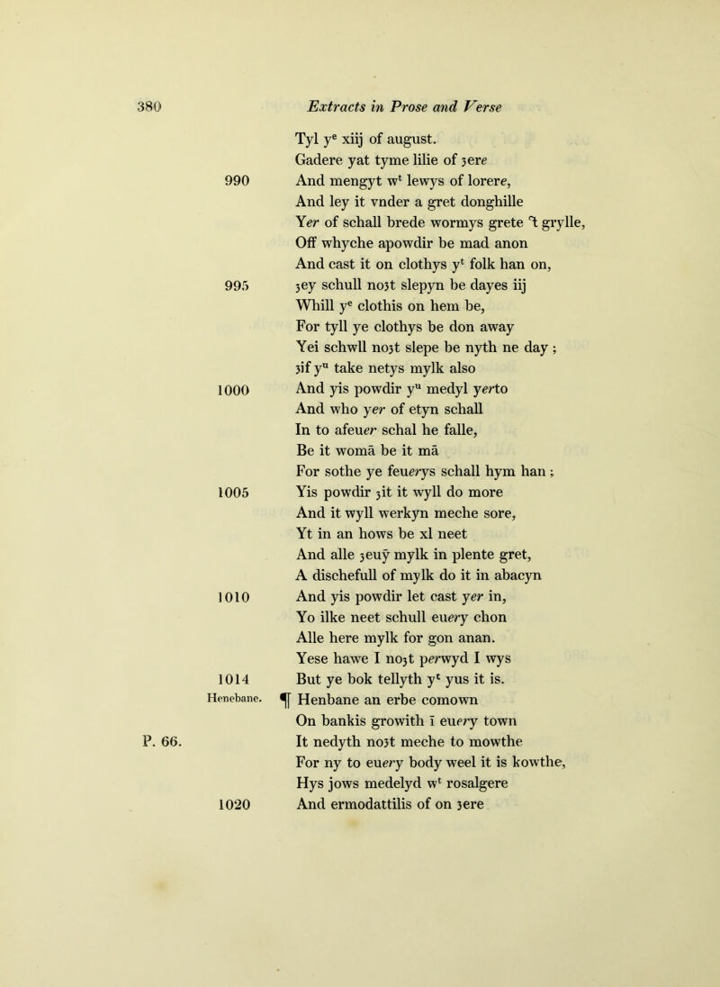 P. 66. 990 995 1000 1005 1010 1014 Henebane. 1020 Tyl ye xiij of august. Gadere yat tyme lilie of 3 ere And mengyt w4 lewys of lorere, And ley it vnder a gret donghille Yer of schall brede wormys grete Y grylle, Olf whyche apowdir be mad anon And cast it on clothys y4 folk han on, 3ey schull no3t slepyn be dayes iij Whill ye clothis on hem be, For tyll ye clotbys be don away Yei schwll no3t slepe be nyth ne day ; 3if yu take netys mylk also And yis powdir yu medyl yerto And who yer of etyn schall In to afeuer schal he falle. Be it woma be it ma For sothe ye feuerys schall hym han; Yis powdir jit it wyll do more And it wyll werkyn meche sore, Yt in an hows be xl neet And alle 3euy mylk in plente gret, A dischefull of mylk do it in abacyn And yis powdir let cast yer in, Yo ilke neet schull euery chon Alle here mylk for gon anan. Yese hawe I nojt perwyd I wys But ye bok tellyth y4 yus it is. Henbane an erbe comown On bankis growith I euery town It nedyth no3t meche to mowthe For ny to eu^ry body weel it is kowthe, Hys jows medelyd w4 rosalgere And ermodattilis of on 3ere