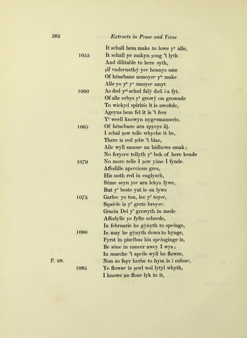 1055 1060 1065 10/0 10/5 1080 P. 68. 1085 It schall hem make to lowe ye alle. It schall ye makyn 3ong T lyth And dilitable to here syth, 3if vndernethy yer hennys sate Of henebane asmoyer yu make Alle yo y* ye smoyer smyt As ded yei schul faly dou I a fyt. Of alle erbys y* growy on grownde To wickyd spiritiv it is awoude, Ageyns hem fel it is T fers weell knowyn nygromanseris. Of henebane arn spycys iij. I schal 30W telle whyche it be, There is red 3elw T blac, Alle wyll sauowr an hidhows smak; No feryere tellyth ye bok of here kende No more telle I 30w yane I fynde. Affodille apercious gres, His noth red in englysch, Sume seyn yer arn lekys fywe, But ye beste yat is on lywe Garlec ye ton, lec ye to yer, Sqmrle is ye grete broyer. Gracia Dei y* growyth in mede AfFodylle ye fyfte schrede. In februarie he gynyth to sprmge. In may he gynyth down to hynge, Fyrst in piscibw-s his spn'nginge is, Be sone in cancer awey I wys; In marche T aprde wyll he flowre, Non so fayr herbe to hym is i colo«<r. Ye flower is 3ewl wol lytyl whyth, I knowe no flour lyk to it,