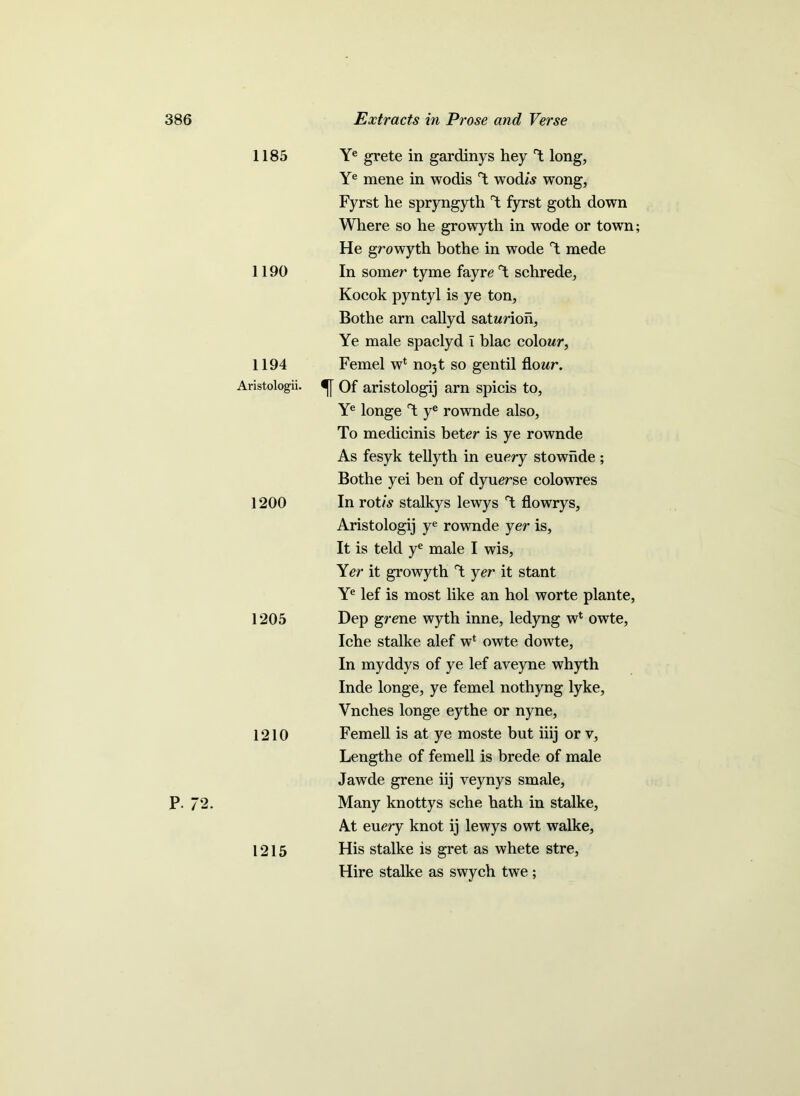 P. 72. 1185 1190 1194 Aristologii. 1200 1205 1210 1215 Ye grete in gardinys hey l long, Ye mene in wodis Y wodw wong, Fyrst he spryngyth Y fyrst goth down Where so he growyth in wode or town; He growyth bothe in wode Y mede In sorrier tyme fayre Y schrede, Kocok pyntyl is ye ton, Bothe arn callyd satwrion. Ye male spaclyd I blac colour, Femel w1 no5t so gentil flowr. Of aristologij arn spicis to, Ye longe Y ye rownde also. To medicinis beter is ye rownde As fesyk tellyth in euery stownde; Bothe yei ben of dyuerse colowres In rot/Y stalkys lewys Y flowrys, Aristologij ye rownde yer is, It is teld ye male I wis, Yer it growyth Y yer it stant Ye lef is most like an hoi worte plante, Dep grene wyth inne, ledyng w* owte, Iche stalke alef w* owte dowte, In myddys of ye lef aveyne whyth Inde longe, ye femel nothyng lyke, Vnches longe eythe or nyne, Femell is at ye moste but iiij or v, Lengthe of femell is brede of male Jawde grene iij veynys smale, Many knottys sche hath in stalke, At euery knot ij lewys owt walke. His stalke is gret as whete stre, Hire stalke as swych twe;