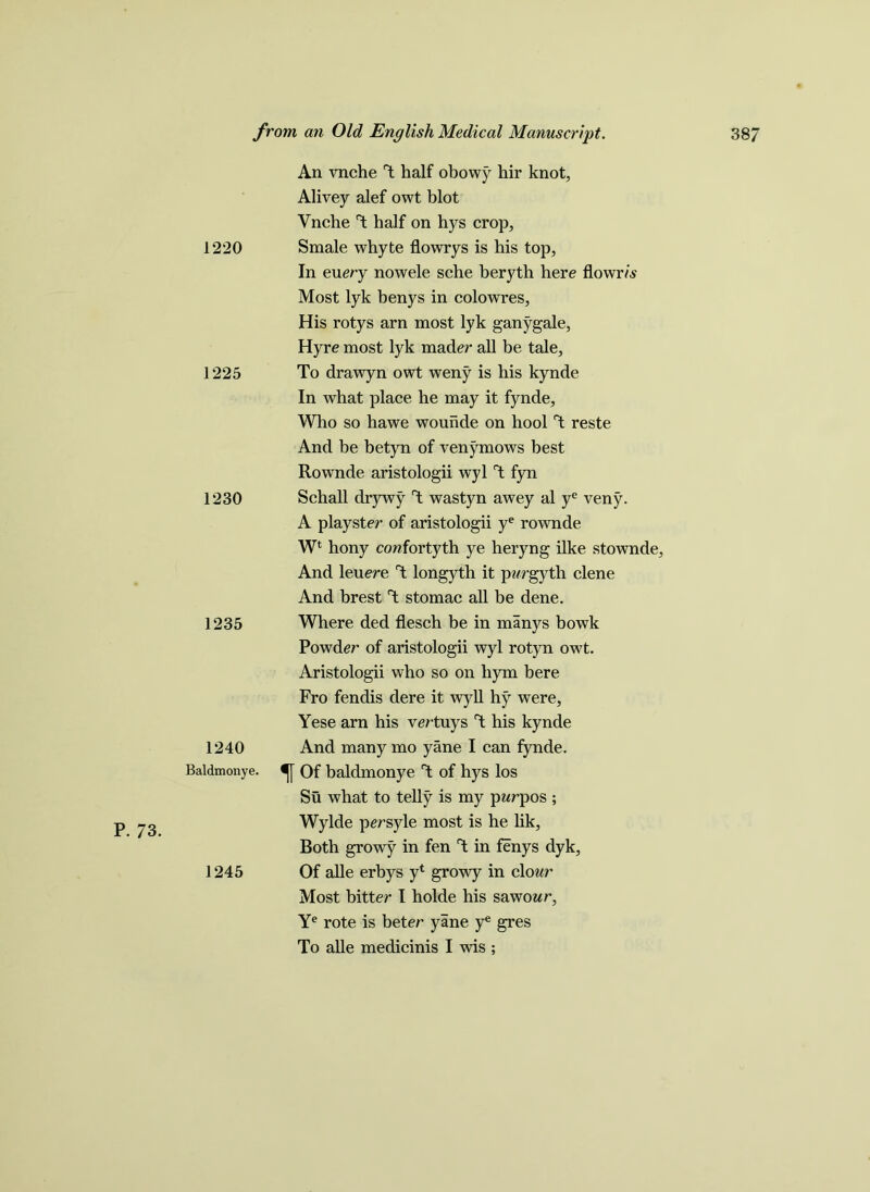 P. 73. 1220 1225 1230 1235 1240 Baldmonye. 1245 An vnche T half obowy hir knot, Alivey alef owt blot Vnche T half on hys crop, Smale whyte flowrys is his top, In every nowele sche beryth here flowr/s Most lyk benys in colowres. His rotys arn most lyk ganygale, Hyre most lyk mader all be tale. To drawyn owt weny is his kynde In what place he may it fynde, Who so hawe wounde on hool T reste And be betyn of venymows best Rownde aristologii wyl V fyn Schall drywy T wastyn awey al ye veny. A playster of aristologii ye rownde W* hony cowfortyth ye heryng ilke stownde, And leuere V longyth it pvrgyth clene And brest V stomac all be dene. Where ded flesch be in manys bowk Powder of aristologii wyl rotyn owt. Aristologii who so on hym bere Fro fendis dere it wyll hy were, Yese arn his vertuys V his kynde And many mo yane I can fynde. Of baldmonye T of hys los Su what to telly is my pwrpos ; Wylde persyle most is he lik. Both growy in fen T in fenys dyk, Of alle erbys y1 growy in clour Most bitter I holde his sawowr, Ye rote is beter yane ye gres To alle medicinis I wis ;