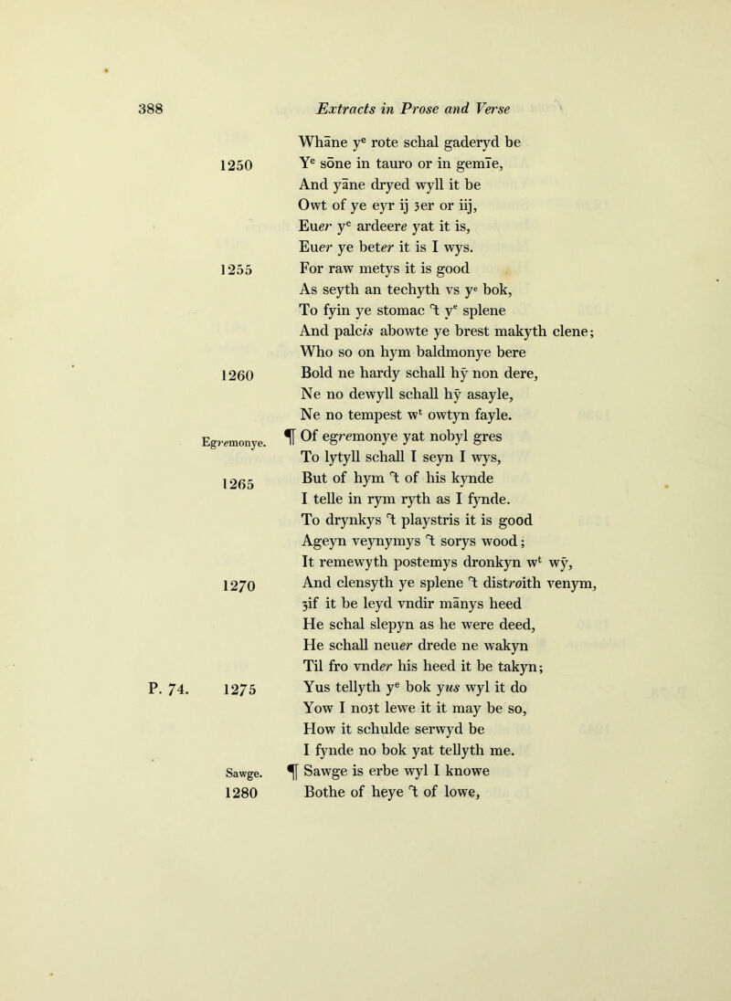 1250 1255 1260 Egremonye. 1265 1270 P. 74. 1275 Sawge. 1280 Whane ye rote schal gaderyd be Ye sone in tauro or in gemle, And yane dryed wyll it be Owt of ye eyr ij 3er or iij, Euer yc ardeere yat it is, Euer ye beter it is I wys. For raw metys it is good As seyth an techyth vs ye bok, To fyin ye stomac T ye splene And palc/s abowte ye brest makyth clene; Who so on hym baldmonye bere Bold ne hardy schall hy non dere, Ne no dewyll schall hy asayle, Ne no tempest wl owtyn fayle. Of egremonye yat nobyl gres To lytyll schall I seyn I wys, But of hym T of his kynde I telle in rym ryth as I fynde. To drynkys T playstris it is good Ageyn veynymys T sorys wood; It remewyth postemys dronkyn w4 wy, And clensyth ye splene T distroith venym, 3if it be leyd vndir manys heed He schal slepyn as he were deed, He schall neuer drede ne wakyn Til fro vndgr his heed it be takyn; Yus tellyth ye bok yus wyl it do Yow I no3t lewe it it may be so, How it schulde serwyd be I fynde no bok yat tellyth me. Sawge is erbe wyl I knowe Bothe of heye T of lowe,