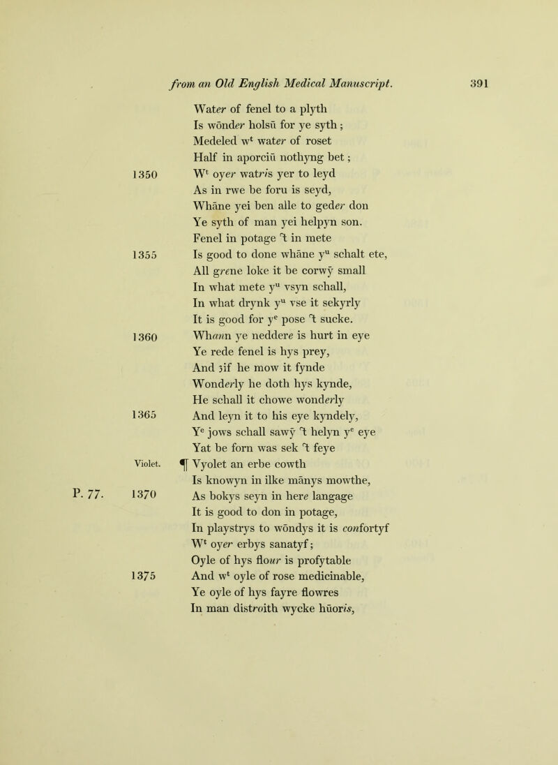 p. 77. Water of fenel to a plyth Is wonder holsii for ye syth ; Medeled w* water of roset Half in aporciu notliyng bet; 1350 Wl oyer watr/s yer to leyd As in rwe be foru is seyd, Whane yei ben alle to geder don Ye syth of man yei helpyn son. Fenel in potage Y in mete 1355 Is good to done whane yu schalt ete, All grene loke it be corwy small In what mete yu vsyn schall, In what drynk yu vse it sekyrly It is good for ye pose Y sucke. 1360 Whrnrn ye neddere is hurt in eye Ye rede fenel is hys prey, And 3if he mow it fynde Wonderly he doth hys kynde, He schall it chowe wonderly 1365 And leyn it to his eye kyndely, Ye jows schall sawy Y helyn ye eye Yat be forn was sek Y feye Violet. Yyolet an erbe cowth Is knowyn in ilke manys mowthe, 13/0 As bokys seyn in here langage It is good to don in potage. In playstrys to wondys it is cowfortyf Wl oyer erbys sanatyf; Oyle of hys flour is profytable 1375 And w* oyle of rose medicinable. Ye oyle of hys fayre flowres In man distroith wycke huorrs,