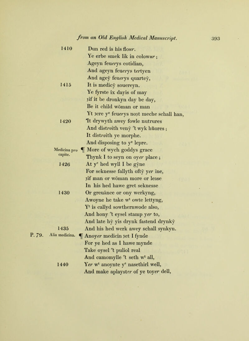 1410 1415 1420 Medicina pro capite. 1426 1430 1435 Alia medicina. Dun red is his flcmr. Ye erbe smek lik in colowwr; Ageyn feuerys cotidian, And ageyn feuerys tertyen And agey feuerys quartey, It is medicy souereyn. Ye fyrste ix dayis of may 3if it be dronkyn day be day, Be it child woman or man Yt 3ere ye feuerys no3t meche schall han, Tt drywyth awey fowle nutrures And distroith veny Y wyk huores ; It distroith ye morphe. And disposing to ye lepre. *f[ More of wych goddys grace Thynk I to seyn on oyer place ; At ye hed wyll I be gyne For seknesse fallyth ofty yer Ine, 3if man or woman more or lesse In his hed hawe gret seknesse Or greuance or ony werkyng, Awoyne he take wl owte lettyng, Yl is callyd sowthernwode also, And hony Y eysel stamp yer to, And late hy yis drynk fastend drynky And his hed werk awey schall synkyn. An oyer medicin 3et I fynde For ye hed as I hawe mynde Take oysel T puliol real And camomylle Y seth wl all, Yer wt anoynte ye nasetliirl well, And make aplayster of ye toyer dell, 1440