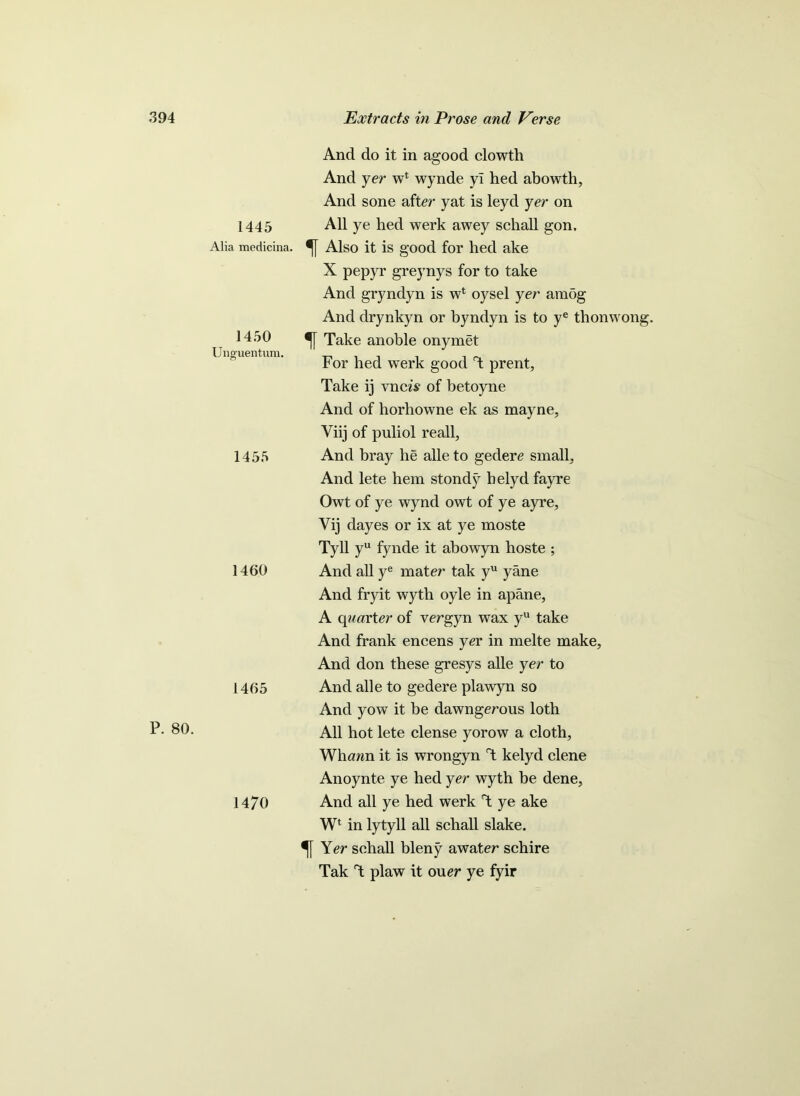 P. 80. 1445 Alia medicina, 1450 Unguentum. 1455 1460 1465 1470 And do it in agood clowth And yer wt wynde yl hed abowth. And sone after yat is leyd yer on All ye hed werk awey schall gon. % Also it is good for hed ake X pepyr greynys for to take And gryndyn is w* oysel yer amog And drynkyn or byndyn is to ye tlionvvong. Take anoble onymet For hed werk good T prent, Take ij vncA of betoyne And of horhowne ek as mayne, Yiij of puliol reall, And bray he alle to gedere small. And lete hem stondy helyd fayre Owt of ye wynd owt of ye ayre, Vij dayes or ix at ye moste Tyll yu fynde it abowyn hoste ; And all ye mater tak yu yane And fryit wyth oyle in apane, A quarter of vergyn wax yu take And frank encens yer in melte make. And don these gresys alle yer to And alle to gedere plawyn so And yow it be dawngerous loth All hot lete dense yorow a cloth, Whann it is wrongyn T kelyd clene Anoynte ye hed yer wyth be dene. And all ye hed werk T ye ake Wl in lytyll all schall slake. Yer schall bleny awater schire Tak T plaw it ouer ye fyir