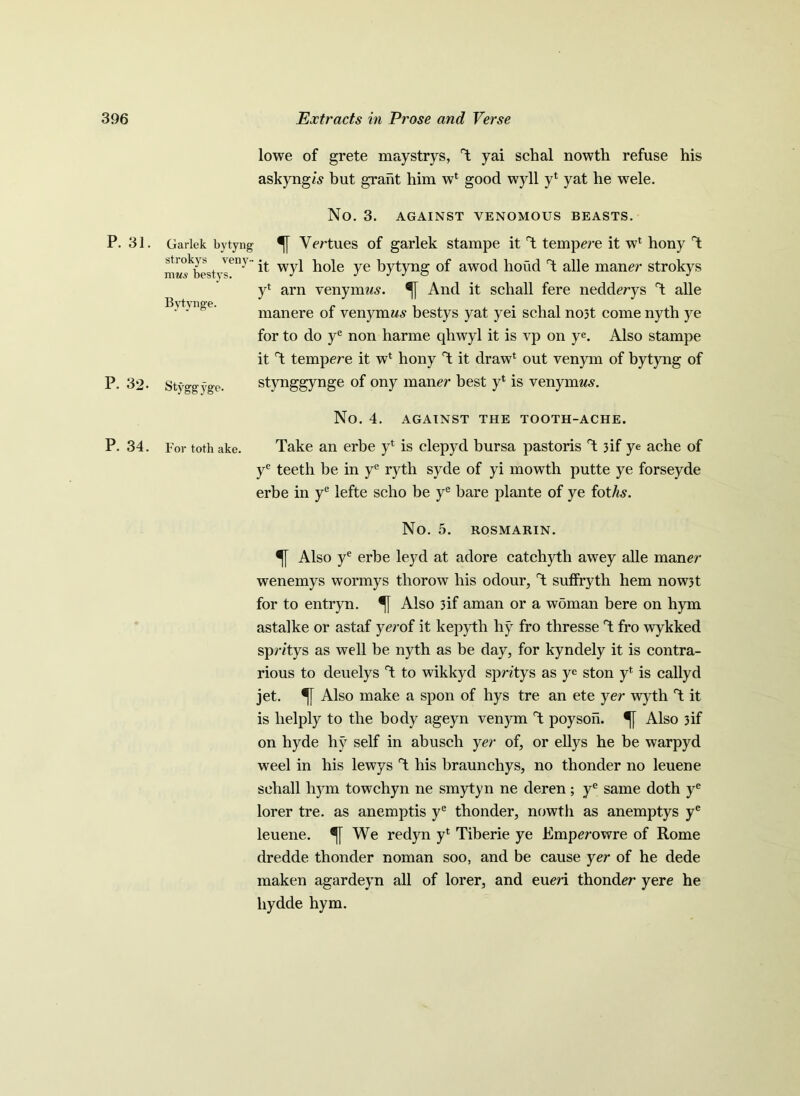 lowe of grete maystrys, T yai schal nowth refuse his askyng/s but grant him w1 good wyll yl yat he wele. No. 3. AGAINST VENOMOUS BEASTS. P. 31. Garlek bytyng Vertues of garlek stampe it T tempere it wl hony T it wyl hole ye bytyng of awod bond T alle maner strokys yl arn venymws. And it schall fere nedderys T alle manere of venymws bestys yat yei schal no3t come nyth ye for to do ye non harme qhwyl it is vp on ye. Also stampe it T tempere it w* hony T it draw1 out venym of bytyng of P. 32. Styggyge. stynggynge of ony maner best yl is venynmv. strokys veny- niM.y bestys. Bytynge. No. 4. AGAINST THE TOOTH-ACHE. P. 34. For tothake. Take an erbe yl is clepyd bursa pastoris T 3if ye ache of ye teeth be in ye ryth syde of yi mowth putte ye forseyde erbe in ye lefte scho be ye bare plante of ye foths. No. 5. ROSMARIN. Also ye erbe leyd at adore catchyth awey alle maner wenemys wormys tliorow his odour, T suffryth hem now3t for to entryn. Also 3if aman or a woman bere on hym astalke or astaf yerof it kepyth hy fro thresse T fro wykked spro’tys as well be nyth as be day, for kyndely it is contra- rious to deuelys T to wikkyd spntys as ye ston yl is callyd jet. Also make a spon of hys tre an ete yer wyth T it is lielply to the body ageyn venym T poyson. Also 3if on hyde hy self in abusch yer of, or ellys he be warpyd weel in his lewys T his braunchys, no thonder no leuene schall hym towchyn ne smytyn ne deren; ye same doth ye lorer tre. as anemptis ye thonder, nowth as anemptys ye leuene. We redyn y* Tiberie ye Emperowre of Rome dredde thonder noman soo, and be cause yer of he dede maken agardeyn all of lorer, and eueri thonder yere he liydde hym.