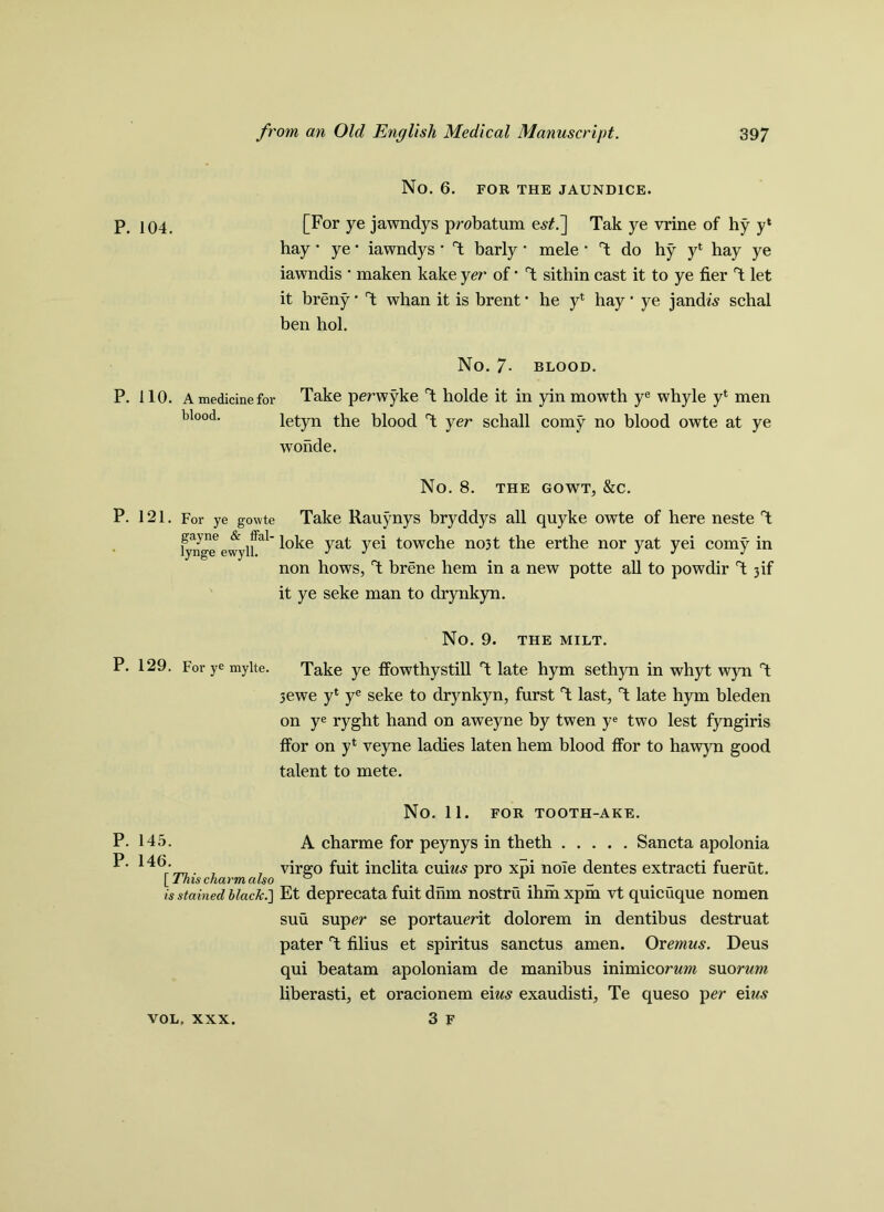 P. 104. P. 110. A medicine for blood. No. 6. FOR THE JAUNDICE. [For ye jawndys probatum e,?£.] Tak ye vrine of hy y* hay • ye * iawndys * T barly • mele * T do hy y* hay ye iawndis • maken kake yer of • T sithin cast it to ye tier T let it breny * T whan it is brent * he yt hay * ye jamb's schal ben hoi. No. 7- blood. Take perwyke T holde it in yin mowth ye whyle y‘ men letyn the blood T yer schall corny no blood owte at ye wonde. No. 8. THE GOWT, &C. P. 121. For ye gowte Take Rauynys bryddys all quyke owte of here neste T tynge evvylfal yat yei towche no3t the erthe nor yat yei corny in non hows, T brene hem in a new potte all to powdir 1 3 if it ye seke man to drynkyn. P. 129. For ye mylte. No. 9. THE MILT. Take ye ffowthystill T late hym sethyn in whyt wyn T 3ewe y* ye seke to drynkyn, furst T last, T late hym bleden on ye ryght hand on aweyne by twen ye two lest fyngiris ffor on yl veyne ladies laten hem blood ffor to hawyn good talent to mete. FOR TOOTH-AKE. No. 11. A charme for peynys in theth Sancta apolonia virgo fuit inclita cum,? pro xpi nole dentes extracti fuerut. P. 145. P. 146. [This charm also _ _ is stained black.'] Et deprecata fuit dnm nostru ihihxpm vt quicuque nomen suu super se portauerit dolorem in dentibus destruat pater T filius et spiritus sanctus amen. Or emus. Deus qui beatam apoloniam de manibus inimiconm suorwm liberasti, et oracionem eiw.? exaudisti, Te queso per eius 3 f VOL. XXX.