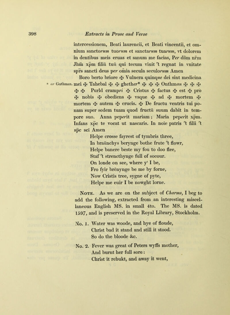 intercessionem, Beati laurencii, et Beati vincentii, et om- nium sanctorwm tuorum, et sanctarum tuarum, vt dolorem in dentibus meis eruas et sanum me facias, Per dnm nrm Jhm xpm filiu tuu qui tecum yiuit T regnat in vnitate sprs sancti deus per omia secula seculorzm Amen Boro berto briore Vulnera quinqwe dei sint medicina * or Guthman. mei Tahebal ghether* ^ Onthmaw ►F Purld crampn Cristus factus ►£< est ►£< pro ►£« nobis obediens vsque ad mortem mortem autem crucis. De fructu ventris tui po- nam super sedem tuam quod fructu suum dabit in tem- pore suo. Anna pepmt mariam; Maria pepmt xpm. Infans xpc te vocat ut nascaris. In noie patris T filii T spc sci Amen Helpe crosse fayrest of tymbris three. In braunchys berynge bothe frute T flowr, Helpe banere beste my fou to doo flee, Staf T strenctbynge full of socour. On londe on see, where y‘ I be, Fro fyir brenynge be me by forne. Now Cristis tree, sygne of pyte, Helpe me euir I be nowght lorne. Note. As we are on the subject of Charms, I beg to add the following, extracted from an interesting miscel- laneous English MS. in small 4to. The MS. is dated 1597, and is preserved in the Royal Library, Stockholm. No. 1. Water was woode, and hye of floude, Christ bad it stand and still it stood. So do the bloode &c. No. 2. Fever was great of Peters wyffs mother. And burnt her full sore : Christ it rebukt, and away it went,