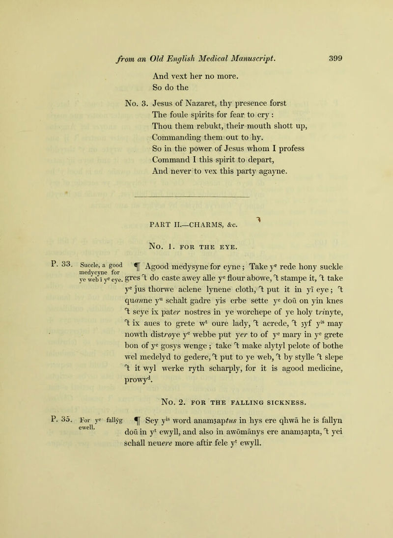 P. 33. P. 35. from an Old English Medical Manuscript. 399 And vext her no more. So do the No. 3. Jesus of Nazaret, thy presence forst The foule spirits for fear to cry: Thou them rebukt, their mouth shott up, Commanding them out to hy. So in the power of Jesus whom I profess Command I this spirit to depart, And never to vex this party agayne. PART II.—CHARMS, &c. No. I. FOR THE EYE. Succle, a good Agood medysyne for eyne ; Take ye rede hony suckle ye web i ye eye. gres T do caste awey alle ye flour abowe, T stampe it, T take ye jus thorwe aclene lynene cloth, T put it in yl eye; T qurmne yu schalt gadre yis erbe sette ye dou on yin knes T seye ix pater nostres in ye worchepe of ye holy tnnyte, T ix aues to grete wl oure lady, T acrede, T jyf yis may nowth distroye ye webbe put yer to of ye mary in ye grete bon of ye gosys wenge ; take T make alytyl pelote of bothe wel medelyd to gedere, T put to ye web, rt by stylle T slepe T it wyl werke ryth scharply, for it is agood medicine, prowyd. No. 2. FOR THE FALLING SICKNESS. For ye fallyg f Sey yis word anamjapfw^ in hys ere qhwa he is fallyn dou in yl ewyll, and also in awomanys ere anam3apta, T yei schall neuere more aftir fele yf ewyll.