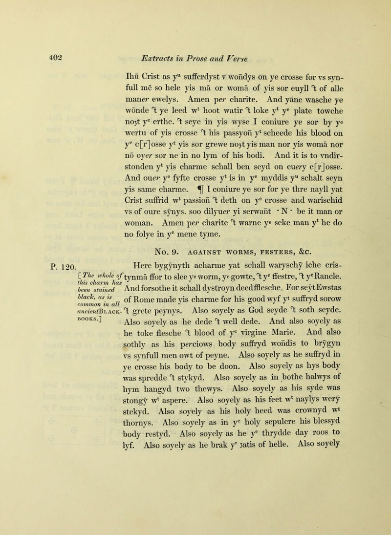Ihu Crist as yu sufferdyst v woridys on ye crosse for vs syn- full me so hele yis ma or woma of yis sor euyll T; of alle maner ewelys. Amen per charite. And yane wasche ye wonde T; ye leed wl hoot watir °t loke y‘ ye plate towche nojt ye erthe. T: seye in yis wyse I coniure ye sor by ye wertu of yis crosse 1 his passyon yl scheede his blood on ye c[r]osse y* yis sor grewe no3tyis man nor yis woma nor no oyer sor ne in no lym of his bodi. And it is to vndir- stonden yl yis charme schall ben seyd on euery c[r]osse. And ouer ye fyfte crosse y* is in ye myddis yu schalt seyn yis same charme. I coniure ye sor for ye thre nayll yat Crist suffrid wl passion T: deth on ye crosse and warischid vs of oure synys. soo dilyuer yi serwant * N ' be it man or woman. Amen per charite T; warne ye seke man yl he do no folye in ye mene tyme. No. 9. AGAINST WORMS, FESTERS, &C. p i20. Here bygynyth acharme yat schall waryschy iche cris- \h'he}i Wh°le tynm^ ^or to s^ee ye worm, ye gowte, rt ye ffestre, rt yeRancle. been stained Andforsothe it schall dystroyn deedfflesche. For seytEwstas black, as is 0f Rome made yis charme for his good wyf yt suffryd sorow common m all J ancient^ack. °t grete peynys. Also soyely as God seyde x soth seyde. books.] Ajgo SOye\y as pe dede t well dede. And also soyely as he toke flesche blood of ye virgine Marie. And also sothly as his perciows body suffryd wohdis to brygyn vs synfull men owt of peyne. Also soyely as he suffryd in ye crosse his body to be doon. Also soyely as liys body was spredde *1 stykyd. Also soyely as in bothe halwys of hym hangyd two thewys. Also soyely as his syde was stongy wk aspere. Also soyely as his feet wl naylys wery stekyd. Also soyely as his holy heed was crownyd wl thornys. Also soyely as in ye holy sepulcre his blessyd body restyd. Also soyely as he ye thrydde day roos to lyf. Also soyely as he brak ye 3atis of helle. Also soyely