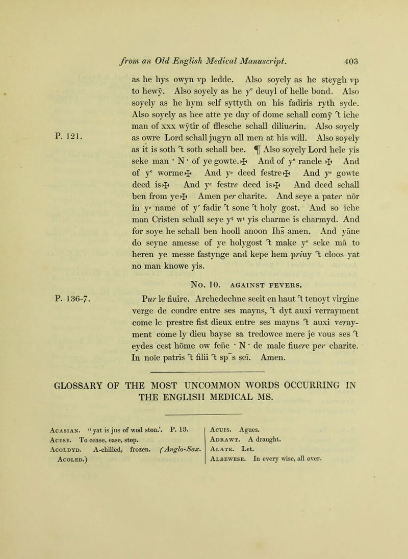 as he hys owyn vp ledde. Also soyely as he steygh vp to hewy. Also soyely as he ye deuyl of helle bond. Also soyely as he hym self syttyth on his fadiris ryth syde. Also soyely as hee atte ye day of dome schall corny d iche man of xxx wytir of fflesche schall diliumn. Also soyely P- 121. as owre Lord schall jugyn all men at his will. Also soyely as it is soth d soth schall bee. ®j[ Also soyely Lord hele yis seke man ’ N • of ye gowte. ►L And of ye rancle. And of ye wormed And ye deed festre^p And ye gowte deed istp And ye festre deed is^ And deed schall ben from ye>p Amen per charite. And seye a pater nor in ye name of ye fadir A sone d holy gost. And so iche man Cristen schall seye y‘ w‘ yis charme is charmyd. And for soye he schall ben hooll anoon Ihs amen. And yane do seyne amesse of ye holygost d make ye seke ma to heren ye messe fastynge and kepe hem pn'uy d cloos yat no man knowe yis. No. 10. AGAINST FEVERS. P. 136-7. Par le fiuire. Archedechne seeit en haut d tenoyt virgine verge de condre entre ses maps, d dyt auxi verrayment come le prestre fist dieux entre ses mayns d auxi veray- ment come ly dieu bayse sa tredowce mere je vous ses d eydes cest home ow fene ' N • de male fiuere per charite. In noie patris d filii d sp~s scl. Amen. GLOSSARY OF THE MOST UNCOMMON WORDS OCCURRING IN THE ENGLISH MEDICAL MS. Acasian. “ yat is jus of wod ston.’. P. 13. Acese. To cease, ease, stop. Acoldyd. A-chilled, frozen. (Anglo-Sax. Acoled.) Acuis. Agues. Adrawt. A draught. Alate. Let. Alb ewes e. In every wise, all over.