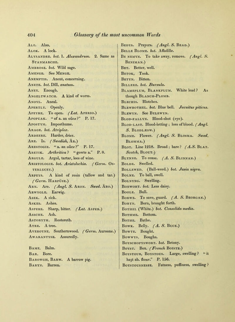 Ale. Also. Alok. A lock. Alysandre. lot. 1. Alexandrum. 2. Same as Stanmarche. Ambrose, lot. Wild sage. Amenge. See Menge. Anemptis. Anent, concerning. Anete. lot. Dill, anetum. Aney. Enough. Angeltwatch. A kind of worm. Anoyl. Aneal. Apertly. Openly. Apeyre. To open. (Lat. Aperio.) Apopuak. “ of a. an ouce ?” P.17. Apostym. Imposthume. Arage. lot. Atriplex. Ardeere. Harder, drier. Are. Is. (Swedish, Ar.) Arestogie. “a. anouce?” P.17. Aretik. Arthritica ? “ gowte a.” P. 8. Argule. Argol, tartar, lees of wine. Aristologie. lot. Aristoloehia. ( Germ. Os- TERLUCEY.) Arpeys. A kind of resin (tallow and tar.) (Germ. Harpuse.) Arn. Are. (Angl. S. Aron. Swed. Aro.) Arwygle. Earwig. Asek. A sick. Askes. Ashes. Aspere. Sharp, bitter. (Lat. Asper.) Assche. Ash. Astoryth. Restoreth. Atre. A tree. Averoyne. Southernwood. (Germ. Auroone.) Awarantyse. Assuredly. Bame. Balm. Bar. Bore. Barowgh, Barw. A barrow pig. Baryn. Barren. Bedys. Prayers. (Angl. S. Bead.) Belle Blome. lot. Affadille. Be nemyn. To take away, remove. (Angl. S. Beniman.) Bet. Better, well. Betok, Took. Betyn. Bitten. Billere. lot. Bursula. Blameplum, Blankplum. White lead ? As though Blanch-Plomb. Blechis. Blotches. Blewbothel. lot. Bluebell. Jacuituspiticus. Blewyn. See Bylewyn. Blod-fallyn. Blood-shot (eye). Blod-last. Blood-letting ; loss of blood. (Angl. S. Blodl.zesw.) Blome. Flower. (Angl. S. Blosma. Swed. Blomma.) Blot. Line 1218. Broad; bare? (A.S. Blat. Scotch, Blout.) Blynne. To cease. (A. S. Blinnan.) Bolde. Swelled. Bollewed. (Ball-weed.) lot. Jasia nigra. Bolne. To ball, swell. Bolnyng. Swelling. Bonwort. lot. Less daisy. Boole. Bull. Borwe. To save, guard. (A. S. Beorgan.) Boryn. Born, brought forth. Bothel (White.) lot. Consolida media. Bothme. Bottom. Bothe. Bathe. Bowk. Belly. (A. S. Buce.) Bowte. Bought. Bowwys. Boughs. Boyschopyswort. lot. Betony. Boyst. Box. (French Boiste.) Boystour, Boystous. Large, swelling ? “ it hajt ab. flour.” P. 156. Boystousnesse. Fatness, puffiness, swelling ?