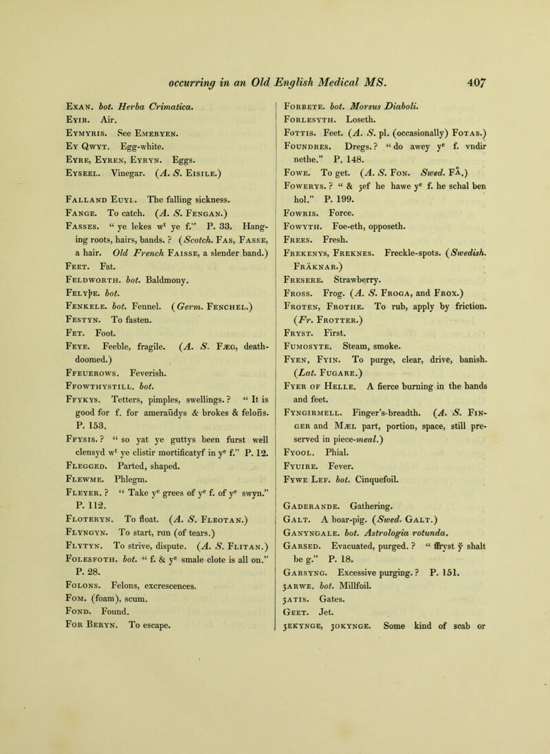 Exan. lot. Herba Crimatica. Eyir. Air. Eymyris. See Emkryen. Ey Qwyt. Egg-white. Eyre, Eyren, Eyryn. Eggs. Eyseel. Vinegar. {A. S. Eisile.) Falland Euyl. The falling sickness. Fange. To catch. (A. S. Fengan.) Fasses. “ ye lekes w4 ye f.” P. 33. Hang- ing roots, hairs, bands. ? (Scotch. Fas, Fasse, a hair. Old French Faisse, a slender band.) Feet. Fat. Feldworth. hot. Baldmony. FelyJje. hot. Fenkele. hot. Fennel. {Germ. Fenchel.) Festyn. To fasten. Fet. Foot. Feye. Feeble, fragile. (A. S. F^eg, death- doomed.) Ffeuerows. Feverish. Ffowthystill. lot. Ffykys. Tetters, pimples, swellings. ? “ It is good for f. for ameraudys & brokes & felons. P. 153. Ffysis. ? “so yat ye guttys been furst well clensyd w4 ye clistir mortificatyf in ye f.” P. 12. Flegged. Parted, shaped. Flewme. Phlegm. Fleyer. ? “ Take ye grees of ye f. of ye swyn.” P. 112. Floteryn. To float. (A. S. Fleotan.) Flyngyn. To start, run (of tears.) Flytyn. To strive, dispute. (A. S. Flitan.) Folesfoth. hot. “ f. & ye smale clote is all on.” P. 28. Folons. Felons, excrescences. Fom. (foam), scum. Fond. Found. For Beryn. To escape. Forbete. lot. Morsus Dialoli. Forlesyth. Loseth. Fottis. Feet. (A. S. pi. (occasionally) Fotas.) Foundres. Dregs.? “do awey ye f. vndir nethe.” P. 148. Fowe. To get. {A. S. Fon. Swed. Fa.) Fowerys. ? “ & jef he hawe ye f. he schal ben hoi.” P. 199. Fowris. Force. Fowyth. Foe-eth, opposeth. Frees. Fresh. Frekenys, Freknes. Freckle-spots. {Swedish. Fraknar.) Fresere. Strawberry. Fross. Frog. {A. S. Froga, and Frox.) Froten, Frothe. To rub, apply by friction. {Fr. Frotter.) Fryst. First. Fumosyte, Steam, smoke. Fyen, Fyin. To purge, clear, drive, banish. {Lat. Fugare.) Fyer of Helle. A fierce burning in the hands and feet. Fyngirmell. Finger’s-breadth. {A. S. Fin- ger and MjEL part, portion, space, still pre- served in piece-meal.') Fyool. Phial. Fyuire. Fever. Fywe Lef. lot. Cinquefoil. Gaderande. Gathering. Galt. A boar-pig. {Swed. Galt.) Ganyngale. lot. Astrologia rotunda. Garsed. Evacuated, purged. ? “ ffryst y shalt be g.” P. 18. Garsyng. Excessive purging. ? P.151. jarwe. lot. Millfoil. 3ATIS. Gates. Geet. Jet. 3EKYNGE, 30KYNGE. Some kind of scab or