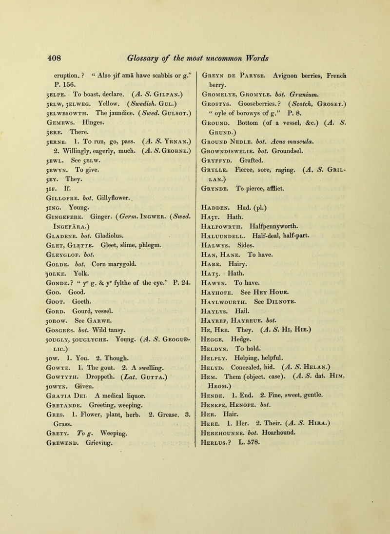 eruption. ? “ Also jif ama hawe scabbis or g.” P. 156. jelpe. To boast, declare. (A. S. Gilpan.) 3ELW, jelweg. Yellow. (Swedish. Gul.) 3Elwesowth. The jaundice. (Swed. Gulsot.) Gemews. Hinges. 3 ere. There. 3ERNE. 1. To run, go, pass. (A. S. Yrnan.) 2. Willingly, eagerly, much. (A. S. Georne.) 3EWL. See 3ELW. 3Ewyn. To give. 3EY. They. 3IF. If. Gillofre. hot. Gillyflower. 3ING. Young. Gingefere. Ginger. (Germ. Ingwer. (Swed. Ingefara.) G la dene. hot. Gladiolus. Glet, Glette. Gleet, slime, phlegm. Gleyglof. hot. Golde. hot. Corn marygold. 30LKE. Yolk. Gonde. ? “ ye g. & ye fylthe of the eye.” P. 24. Goo. Good. Goot. Goeth. Gord. Gourd, vessel. 30ROW. See Garwe. Gosgres. hot. Wild tansy. 30UGLY, 30UGLYCHE. Young. (A. S. Geogud- lic.) 30w. 1. You. 2. Though. Gowte. 1. The gout. 2. A swelling. Gowtyth. Droppeth. (Lat. Gutta.) 30WYN. Given. Gratia Dei. A medical liquor. Gretande. Greeting, weeping. Gres. 1. Flower, plant, herb. 2. Grease. 3. Grass. Grety. To g. Weeping. Grewf.nd. Grieving. Greyn de Paryse. Avignon berries, French berry. Gromelye, Gromyle. hot. Granium. Grostys. Gooseberries.? (Scotch, Groset.) “ oyle of borowys of g.” P. 8. Ground. Bottom (of a vessel, &c.) (A. S. Grund.) Ground Nedle. hot. Acus muscula. Growndiswelie. hot. Groundsel. Gryffyd. Grafted. Grylle. Fierce, sore, raging. (A. S. Gril- lan.) Grynde. To pierce, afflict. Hadden. Had. (pi.) HA3T. Hath. Halpowrth. Halfpennyworth. Haluundell. Half-deal, half-part. Halwys. Sides. Han, Hane. To have. Hare. Hairy. HAT3. Hath. Hawyn. To have. Hayhofe. See Hey Houe. Haylwourth. See Dilnote. Haylys. Hail. Hayref, Hayreue. hot. He, Hee. They. (A. S. Hi, Hie.) Hegge. Hedge. Heldyn. To hold. Helply. Helping, helpful. Helyd. Concealed, hid. (A. S. Helan.) Hem. Them (object, case). (A. S. dat. Him, Heom.) Hende. 1. End. 2. Fine, sweet, gentle. Henepe, Henope. hot. Her. Hair. Here. 1. Her. 2. Their. (A. S. Hira.) Herehounne. hot. Hoarhound. Herlus.? L. 578.
