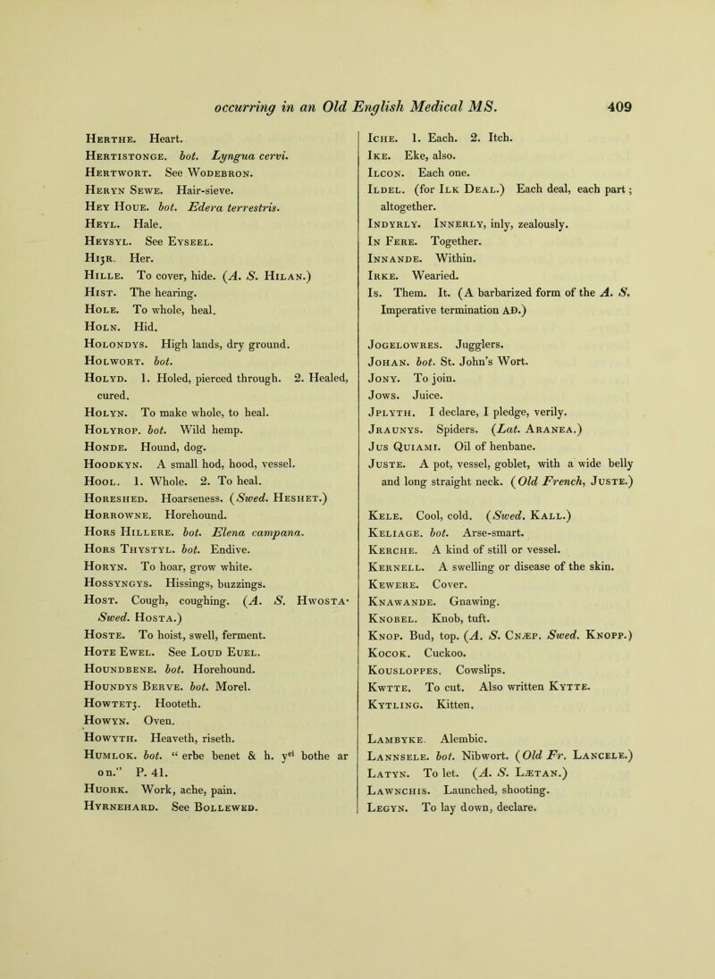 Herthe. Heart. Hertistonge. bot. Lyngua cervi. Hertwort. See Wodebron. Heryn Sewe. Hair-sieve. Hey Houe. bot. Edera terrestris. Heyl. Hale. Heysyl. See Eyseel. H^r. Her. Hille. To cover, hide. (A. S. Hilan.) Hist. The hearing. Hole. To whole, heal. Holn. Hid. Holondys. High lands, dry ground. Holwort. bot. Holyd. 1. Holed, pierced through. 2. Healed, cured. Holyn. To make whole, to heal. Holyrop. bot. Wild hemp. Honde. Hound, dog. Hoodkyn. A small hod, hood, vessel. Hool. 1. Whole. 2. To heal. Horeshed. Hoarseness. (Swed. Heshet.) Horrowne. Horeliound. Hors Hillere. bot. Elena campana. Hors Thystyl. bot. Endive. Horyn. To hoar, grow white. Hossyngys. Hissings, buzzings. Host. Cough, coughing. (A. S. Hwosta- Swed. Hosta.) Hoste. To hoist, swell, ferment. Hote Ewel. See Loud Euel. Houndbene. bot. Horehound. Houndys Berve. bot. Morel. Howtetj. Hooteth. Howyn. Oven. Howyth. Heaveth, riseth. Humlok. bot. “ erbe benet & h. yei bothe ar on.” P. 41. Huork. Work, ache, pain. Hyrnehard. See Bollewed. Iche. 1. Each. 2. Itch. Ike. Eke, also. Ilcon. Each one. Ildel. (for Ilk Deal.) Each deal, each part; altogether. Indyrly. Innerly, inly, zealously. In Fere. Together. Innande. Within. Irke. Wearied. Is. Them. It. (A barbarized form of the A. S. Imperative termination AD.) Jogelowres. Jugglers. Johan, bot. St. John’s Wort. Jony. To join. Jows. Juice. Jplyth. I declare, I pledge, verily. Jraunys. Spiders. (Lat. Aranea.) Jus Quiami. Oil of henbane. Juste. A pot, vessel, goblet, with a wide belly and long straight neck. ( Old French, Juste.) Kele. Cool, cold. (Swed. Kall.) Keliage. bot. Arse-smart. Kerche. A kind of still or vessel. Kernell. A swelling or disease of the skin. Kewere. Cover. Knawande. Gnawing. Knobel. Knob, tuft. Knop. Bud, top. (A. S. CnjEp. Swed. Knopp.) Kocok. Cuckoo. Kousloppes. Cowslips. Kwtte. To cut. Also written Kytte. Kytling. Kitten. Lambyke. Alembic. Lannsele. bot. Nibwort. (Old Er. Lancele.) Latyn. To let. (A. S. L^etan.) Lawnchis. Launched, shooting. Legyn. To lay down, declare.
