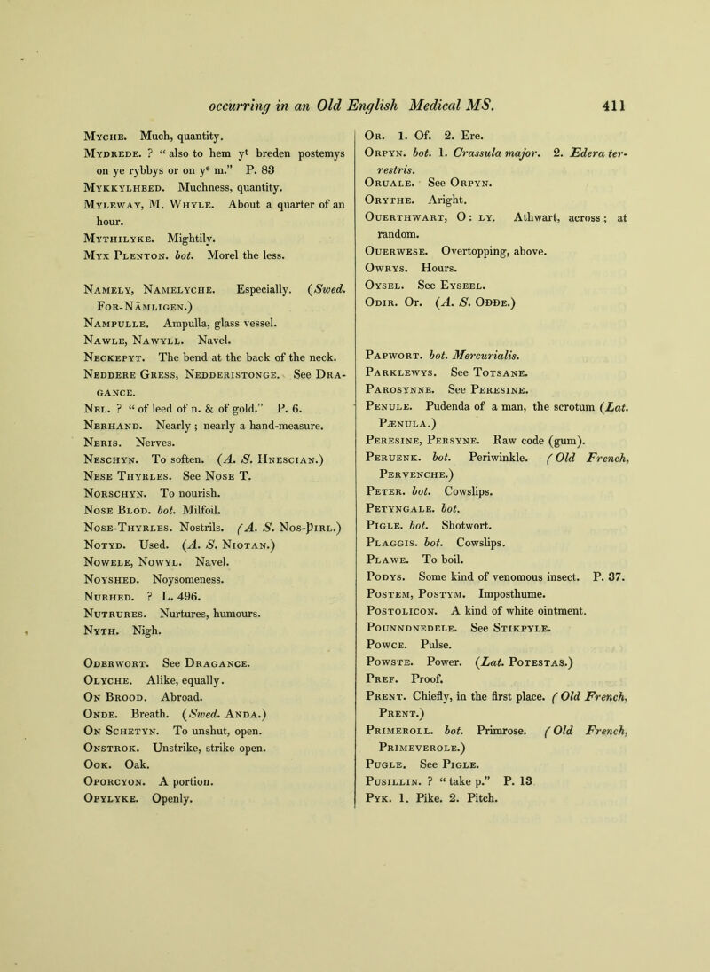 Myche. Much, quantity. Mydrede. ? “ also to hem yt breden postemys on ye rybbys or on ye m.” P. 83 Mykkylheed. Muchness, quantity. Myleway, M. Whyle. About a quarter of an hour. Mythilyke. Mightily. Myx Plenton. bot. Morel the less. Namely, Namelyche. Especially. (Swed. For-Namligen.) Nampulle. Ampulla, glass vessel. Nawle, Nawyll. Navel. Neckepyt. The bend at the back of the neck. Neddere Gress, Nedderistonge. See Dra- GANCE. Nel. ? “ of leed of n. & of gold.” P. 6. Nerhand. Nearly ; nearly a hand-measure. Neris. Nerves. Neschyn. To soften. (A. S. Hnescian.) Nese Thyrles. See Nose T. Norschyn. To nourish. Nose Blod. bot. Milfoil. Nose-Thyrles. Nostrils. (A. S. Nos-J)irl.) Notyd. Used. (A. S. Niotan.) Nowele, Nowyl. Navel. Noyshed. Noysomeness. Nurhed. ? L. 496. Nutrures. Nurtures, humours. Nyth. Nigh. Oderwort. See Dragance. Olyche. Alike, equally. On Brood. Abroad. Onde. Breath. (Swed. Anda.) On Schetyn. To unshut, open. Onstrok. Unstrike, strike open. Ook. Oak. Oporcyon. A portion. Opylyke. Openly. Or. 1. Of. 2. Ere. Orpyn. bot. 1. Crassula major. 2. Ederater- restris. Oruale. See Orpyn. Orythe. Aright. Ouerthwart, O : ly. Athwart, across ; at random. Ouerwese. Overtopping, above. Owrys. Hours. Oysel. See Eyseel. Odir. Or. (A. S. Odde.) Papwort. hot. Mercurialis. Parklewys. See Totsane. Parosynne. See Peresine. Penule. Pudenda of a man, the scrotum (Lat. PvENULA.) Peresine, Persyne. Raw code (gum). Peruenk. hot. Periwinkle. (Old French, Pervenche.) Peter, bot. Cowslips. Petyngale. bot. Pigle. bot. Shotwort. Plaggis. bot. Cowslips. Plawe. To boil. Podys. Some kind of venomous insect. P. 37. Postem, Posty'm. Imposthume. Postolicon. A kind of white ointment. Pounndnedele. See Stikpyle. Powce. Pulse. Powste. Power. (Lat. Potestas.) Pref. Proof. Prent. Chiefly, in the first place. ( Old French, Prent.) Primeroll. bot. Primrose. (Old French, Primeverole.) Pugle. See Pigle. Pusillin. ? “ take p.” P. 13 Pyk. 1. Pike. 2. Pitch.