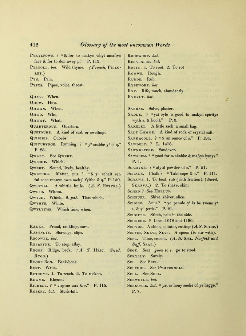 Pykylfowe. ? “ 8c for to makyn whyt amanys face & for to don awey p.” P. 113. Pylyoll. bot. Wild thyme. (French, Pillo- let.) Pyn. Pain. Pypys. Pipes, voice, throat. Qhan. When. Qhow. How. Qhwan. When. Qhwo. Who. Qhwat. What. Quarteroun. Quartern. Quetoure. A kind of scab or swelling. Quibibis. Cuhebs. Quiturynge. Running. ? “ ye scabbe yt is q.” P. 23. Qwart. See Qwert. Qweche. Which. Qwert. Sound, lively, healthy. Qwetuke. Matter, pus. ? “ & yu schalt sen ful sone rennyn owte mekyl fylthe & q.” P. 150. Qwetyll. A whittle, knife. (A. S. Hwitel.) Qwoso. Whoso. Qwych. Which. 2. yat. That which. Qwyhte. White. Qwyltyme. Which time, when. Ranke. Proud, rankling, sore. Rasyngys. Shavings, slips. Recowpe. bot. Refreyne. To stop, allay. Regge. Ridge, back. (A. S. Hric. Swed. Rygg.) Regge Bon. Back-bone. Rest. Wrist. Retchyn. 1. To reach. 2. To reckon. Rewme. Rheum. Richell. ? “ virgine wax 8c r.” P. 115. Robert, bot. Stork-bill. Rodewort. bot. Rosalgere. bot. Rotyn. 1. To root. 2. To rot Rowwe. Rough. Rudde. Rub. Rybewort. bot. Ryf. Rife, much, abundantly. Rykylt. bot. Sabras. Salve, plaster. Sadde. ? “yatoyle is good to makyn spiritys wyth s. & hooll.” P. 3. Sakelet. A little sack, a small bag. Salt Gemme. A kind of rock or crystal salt. Sarkacoll. ? “& an ounce of s.” P. 134. Sawdely. ? L. 1478. Sawndefere. Sandever. Sawslem. ? “ good for s. skabbe 8c mahys lymys.” P. 4. Scamyne. ? “alytil powder of s.” P. 21. Schalk. Chalk? “Takesope & s.” P. 111. Schawe. 1. To heat, rub (with friction). (Swed. Skafva.) 2. To shave, skin. Sched ? See Herlus. Scheuer. Shive, shiver, slice. Schore. Anus ? “ ye penule yl is be twene ye s. & ye jerde.” P. 21. Schotte. Stitch, pain in the side. Schrede. ? Lines 1078 and 1190. Schyde. A shide, splinter, cutting (A.S. Scide.) Sclyce, Sklys, Slys. A spoon (to stir with). Seel. Time, season. (A. S. S^el. Norfolk and Suff. Seal.) Sege. Seat, goon to s. go to stool. Sekyrly. Surely. Sel. See Seel. Selfhol. See Pympernoll. Sell. See Seel. Serwoyle. bot. Sernoyle. bot. “ yat is hony sooke of ye hegge.” P. 7.
