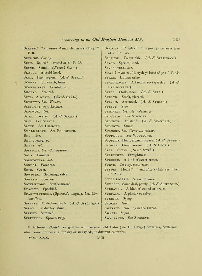 Sextur.* “a mesure y* men elepyn a s. of wyn.” P. 3. Seyende. Saying. Seyn. Boiled ? “ rosted or s.” P. 98. Seyne. Sound. (French Sain.) Ska lle. A scald head. Sket. Part, region. (A. S. Sceat.) Skorke. To scorch, burn. Skorphillys. Scrofulous. Skoryd. Scoured. Skyl. A reason. (Swed. Skal.) Skyrwyt. hot. Eruca. Slepwort. hot. Lettuce. Slogwort. hot. Slon. To slay. (A. S. Slean.) Slys. See Sclyce. Slyte. See Dilnote. Smale clote. See Folesfoth. Smek. hot. Smerewort. hot. Smert. hot. Solsecle. hot. Solsequium. Somy. Summer. SoRBYOWSYS. hot. Soriiet. Soreness. Sote. Sweet. Sowdyng. Soldering, salve. Sowred. Sourness. Soyernwode. Southernwood. Spaclyd. Speckled. Sparwystungge. (Sparrow’s-tongue). hot. Cen- tenodium. Spellyn. To declare, teach. (A. S. Spellian.) Splay. To display, shine. Sprent. Sprained. Sprittell. Sprout, twig. Sprotys. Pimples ? “ to pwrgyn amanys face of s.” P. 145. Sprynge. To sprinkle. (A. S. Sprengan.) Spyce. Species, kind. Spygernell. hot. Stak. ? “yat counfortyth yehrestwt ye s.” P. 49. Stale. Human urine. Stanmarche. A kind of rock-parsley. (A. S. Stan-merce.) Stele. Stalk, stock. (A. S. Stel.) Steryd. Stuck, pierced. Steygh. Ascended. (A. S. Stigan.) Steyue. Stew. Stikpyle. hot. Acus demenys. Stoncrop. See Stonore. Stondyn. To stand. (A. S. Standan.) Stongyn. Stung. Stonore. hot. Crassula minor. Stopwour. See Wodesowr. Stounde. Horn-, moment, space. (A. S. Stund.) Stowre. Great, severe. (A. S. Stor.) Stre. Straw. (Swed. Stra.) Streytiied. Straightness. Strocke. A kind of sweet cream. St rye. To stay, ease, cure. Stydes. Hours ? “ and after yl late rest twell s.” P. 17. Sucre roseth. Sugar of roses. Sumdell. Some deal, partly. (A. S. Sumdeole.) Surbatre. A kind of wound or bruise. Surfano. A plaster or salve. Surripe. Syrup. Sweche. Such. Swensye. Swelling in the throat. Swkyr. Sugar. Swyneysye. See Swensye. # Sexturne ? Scotch, xii gallons old measure; old Latin (see Du Cange) Sextarius, Sextarium, which varied in measure, for dry or wet goods, in different countries. 3 H VOL. XXX.