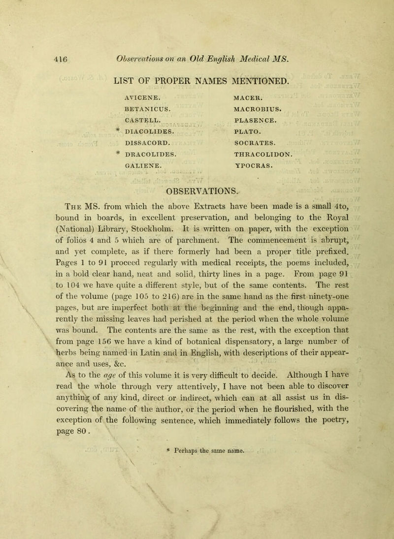 LIST OF PROPER NAMES MENTIONED. AVICENE. BETANICUS. CASTELL. * DIACOLIDES. DISSACORD. * DRACOLIDES. GALIENE. MACER. MACROBIUS. PLASENCE. PLATO. SOCRATES. TH RAC OLID ON. YPOCRAS. OBSERVATIONS. The MS. from which the above Extracts have been made is a small 4to, bound in boards, in excellent preservation, and belonging to the Royal (National) Library, Stockholm. It is written on paper, with the exception of folios 4 and 5 which are of parchment. The commencement is abrupt, and yet complete, as if there formerly had been a proper title prefixed. Pages 1 to 91 proceed regularly with medical receipts, the poems included, in a bold clear hand, neat and solid, thirty lines in a page. From page 91 to 104 we have quite a different style, but of the same contents. The rest of the volume (page 105 to 216) are in the same hand as the first ninety-one pages, but are imperfect both at the beginning and the end, though appa- rently the missing leaves had perished at the period when the whole volume was bound. The contents are the same as the rest, with the exception that from page 156 we have a kind of botanical dispensatory, a large number of herbs being named in Latin and in English, with descriptions of their appear- ance and uses, &c. As to the age of this volume it is very difficult to decide. Although I have read the whole through very attentively, I have not been able to discover anything of any kind, direct or indirect, which can at all assist us in dis- covering the name of the author, or the period when he flourished, with the exception of the following sentence, which immediately follows the poetry, page 80. \ * Perhaps the same name.