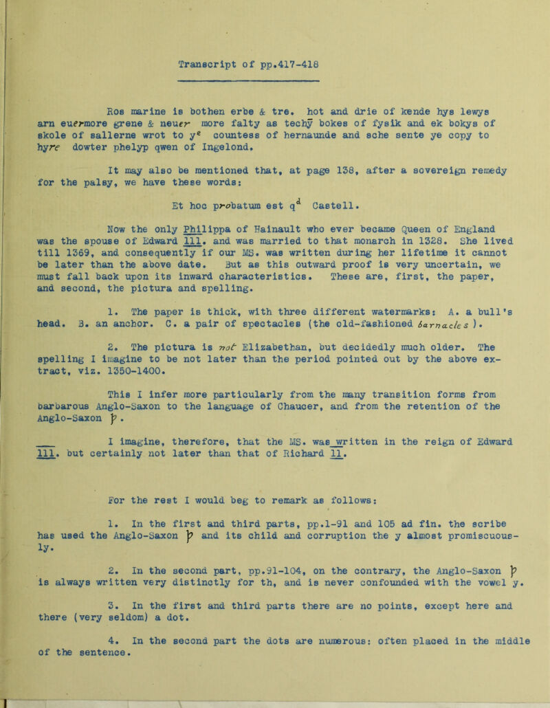 Transcript of pp.417-418 Eos marine is bothen erbe & tre. hot and drie of kende hys lewys arn eu^rmore grene & neuer more falty as techy bokes of fysik and ek bokys of skole of sallerne wrot to ye countess of hernaunde and sche sente ye copy to hyr<f dowter phelyp qwen of Ingelond. It may also be mentioned that, at page 138, after a sovereign remedy for the palsy, we have these words: Et hoc p>-abatum est q** Gastell. Now the only Philippa of Hainault who ever became Queen of England was the spouse of Edward 111, and was married to that monarch in 1328. She lived till 1369, and consequently if our MS. was written during her lifetime it cannot be later than the above date. But as this outward proof is very uncertain, we must fall back upon its inward characteristics. These are, first, the paper, and second, the pictura and spelling. 1. The paper is thick, with three different watermarks: A. a bull's head. B. an anchor. C. a pair of spectacles (the old-fashioned karna.de s )• 2. The pictura is not Elizabethan, but decidedly much older. The spelling I imagine to be not later than the period pointed out by the above ex- tract, viz. 1350-1400. This I infer more particularly from the many transition forms from barbarous Anglo-Saxon to the language of Chaucer, and from the retention of the Anglo-Saxon J?. I imagine, therefore, that the LIS. was written in the reign of Edward 111, but certainly not later than that of Richard 11. For the rest I would beg to remark as follows: 1. In the first and third parts, pp.1-91 and 105 ad fin. the scribe has used the Anglo-Saxon and its child and corruption the y almost promiscuous- ly* 2. In the second part, pp.91-104, on the contrary, the Anglo-Saxon ]? is always written very distinctly for th, and is never confounded with the vowel y. 3. In the first and third parts there are no points, except here and there (very seldom) a dot. 4. In the second part the dots are numerous: often placed in the middle of the sentence.