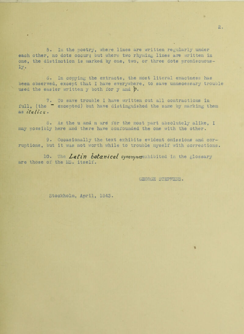 2. 5. In the poetry, where lines are written regularly under each other, no dots occur; but -where two rhyming lines are written in one, the distinction is marked by one, two, or three dots promiscuous- ly. 6. In copying the extracts, the most literal exactness has been observed, except that I have everywhere, to save unnecessary trouble used the easier written y both for y and ]?. 7. To save trouble I have written out all contractions in full, (the ~ excepted) but have distinguished the same by marking them as italics • 8. As the u and n are for the most part absolutely alike, I may possibly here and there have confounded the one with the other. 9. Occasionally the text exhibits evident omissions and cor- ruptions, but it was not worth while to trouble myself with corrections. 10. Latin botanical synottymesexhibited in the glossary are those of the LIS. itself. GEORGE STEPHENS. Stockholm, April, 1043. *