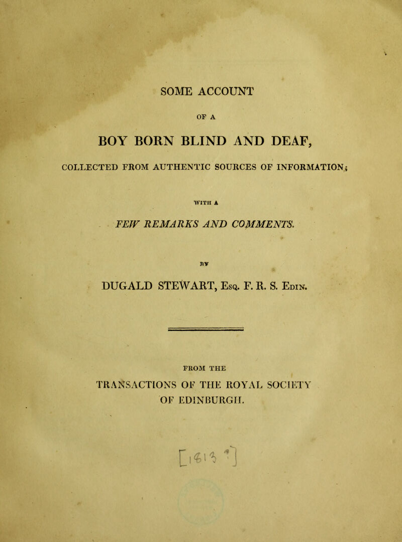 SOME ACCOUNT OF A BOY BORN BLIND AND DEAF, COLLECTED FROM AUTHENTIC SOURCES OF INFORMATION WITH A FEW REMARKS AND COMMENTS. BY DUGALD STEWART, Esq. F. R. S. Edin. FROM THE TRANSACTIONS OF THE ROYAL SOCIETY OF EDINBURGH.