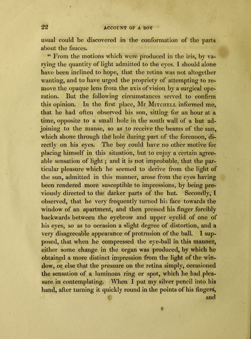 usual could be discovered in the conformation of the parts about the fauces. “ From the motions which were produced in the iris, by va- rying the quantity of light admitted to the eyes, I should alone have been inclined to hope, that the retina was not altogether wanting, and to have urged the propriety of attempting to re- move the opaque lens from the axis of vision by a surgical ope- ration. But the following circumstances served to confirm this opinion. In the first place, Mr Mitchell informed me, that he had often observed his son, sitting for an hour at a time, opposite to a small hole in the south wall of a hut ad- joining to the manse, so as to receive the beams of the sun, which shone through the hole during part of the forenoon, di- rectly on his eyes. The boy could have no other motive for placing himself in this situation, but to enjoy a certain agree- able sensation of light; and it is not improbable, that the par- ticular pleasure which he seemed to derive from the light of the sun, admitted in this manner, arose from the eyes having been rendered more susceptible to impressions, by being pre- viously directed to the darker parts of the hut. Secondly, I observed, that he very frequently turned his face towards the window of an apartment, and then pressed his finger forcibly backwards between the eyebrow and upper eyelid of one of his eyes, so as to occasion a slight degree of distortion, and a very disagreeable appearance of protrusion of the ball. I sup- posed, that when he compressed the eye-ball in this manner, either some change in the organ was produced, by which he obtained a more distinct impression from the light of the win- dow, or else that the pressure on the retina simply, occasioned the sensation of a luminous ring or spot, which he had plea- sure in contemplating. When I put my silver pencil into his hand, after turning it quickly round in the points of his fingers, t and