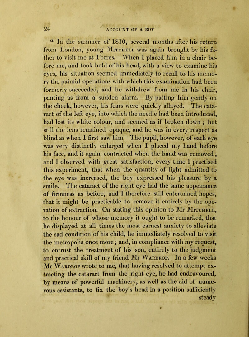 “ In the summer of 1810, several months after his return from London, young Mitchell was again brought by his fa- ther to visit me at Forres. When I placed him in a chair be- fore me, and took hold of his head, with a view to examine his eyes, his situation seemed immediately to recall to his memo- ry the painful operations with which this examination had been formerly succeeded, and he withdrew from me in his chair, panting as from a sudden alarm. By patting him gently on the cheek, however, his fears were quickly allayed. The cata- ract of the left eye, into which the needle had been introduced, had lost its white colour, and seemed as if broken down ; but still the lens remained opaque, and he was in every respect as blind as when I first saw him. The pupil, however, of each eye was very distinctly enlarged when I placed my hand before his face, and it again contracted when the hand was removed; and I observed with great satisfaction, every time I practised this experiment, that when the quantity of light admitted to the eye was increased, the boy expressed his pleasure by a smile. The cataract of the right eye had the same appearance of firmness as before, and I therefore still entertained hopes, that it might be practicable to remove it entirely by the ope- ration of extraction. On stating this opinion to Mr Mitchell, to the honour of whose memory it ought to be remarked, that he displayed at all times the most earnest anxiety to alleviate the sad condition of his child, he immediately resolved to visit the metropolis once more; and, in compliance with my request, to entrust the treatment of his son, entirely to the judgment and practical skill of my friend Mr Wardrop. In a few weeks Mr Wardrop wrote to me, that having resolved to attempt ex- tracting the cataract from the right eye, he had endeavoured, by means of powerful machinery, as well as the aid of nume- rous assistants, to fix the boy’s head in a position sufficiently steady
