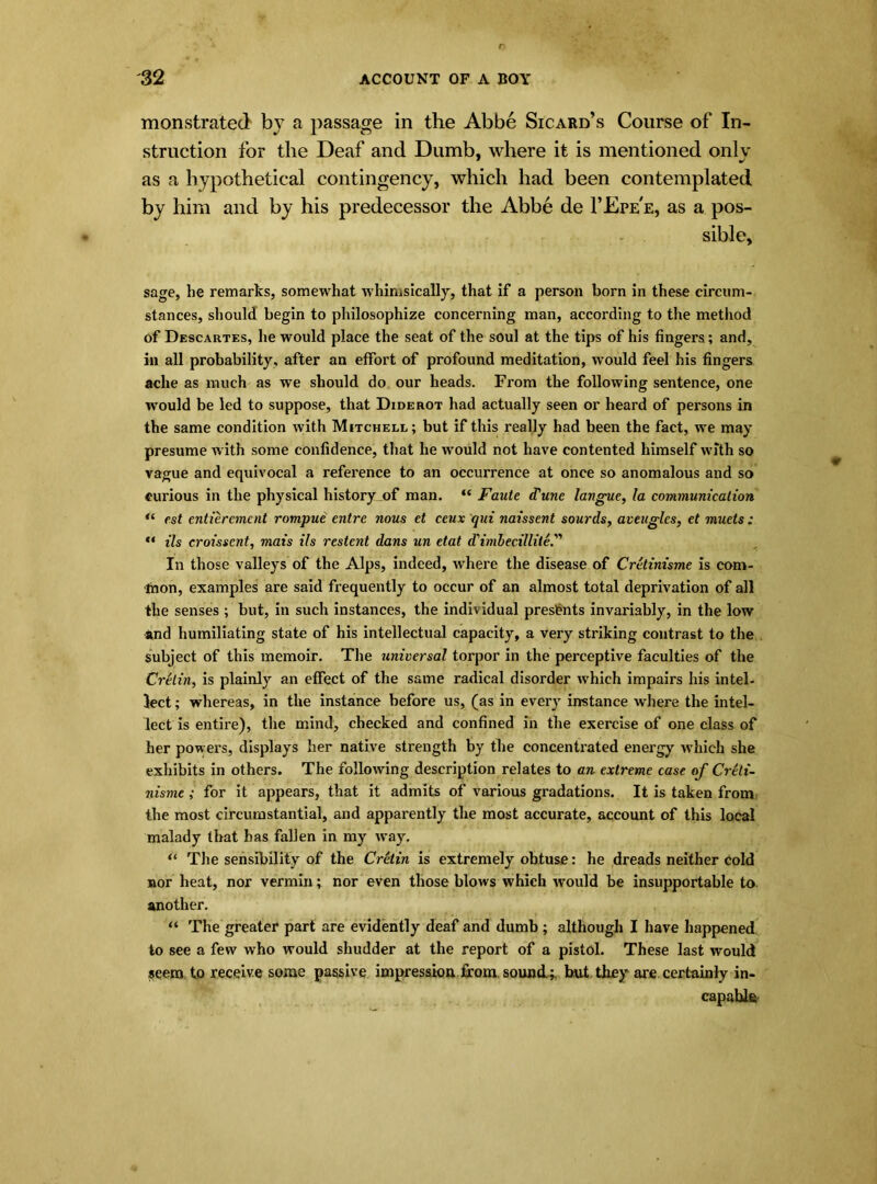 monstrated by a passage in the Abbe Sicard’s Course of In- struction for the Deaf and Dumb, where it is mentioned only as a hypothetical contingency, which had been contemplated, by him and by his predecessor the Abbe de 1’Epe'e, as a pos- sible, sage, he remarks, somewhat whimsically, that if a person born in these circum- stances, should begin to philosophize concerning man, according to the method of Descartes, he would place the seat of the soul at the tips of his fingers; and, in all probability, after an effort of profound meditation, would feel his fingers ache as much as we should do our heads. From the following sentence, one would be led to suppose, that Diderot had actually seen or heard of persons in the same condition with Mitchell; but if this really had been the fact, we may presume with some confidence, that he would not have contented himself with so vague and equivocal a reference to an occurrence at once so anomalous and so curious in the physical history of man. “ Fault (Tune langue, la communication “ est entieremcnt rompue entre nous et ceux qui naissent sourds, aveugles, et muels ; “ Us croisscnt, mais ils restent dans un etat d'imlec.illile''> In those valleys of the Alps, indeed, where the disease of Cretinisme is com- mon, examples are said frequently to occur of an almost total deprivation of all the senses ; but, in such instances, the individual presents invariably, in the low and humiliating state of his intellectual capacity, a very striking contrast to the subject of this memoir. The universal torpor in the perceptive faculties of the Cretin, is plainly an effect of the same radical disorder which impairs his intel- lect ; whereas, in the instance before us, (as in every instance where the intel- lect is entire), the mind, checked and confined in the exercise of one class of her powers, displays her native strength by the concentrated energy which she exhibits in others. The following description relates to an extreme case of Creti- nisme ; for it appears, that it admits of various gradations. It is taken from the most circumstantial, and apparently the most accurate, account of this local malady that has fallen in my way. “ The sensibility of the Cretin is extremely obtuse: he dreads neither cold nor heat, nor vermin; nor even those blows which would be insupportable to another. “ The greater part are evidently deaf and dumb ; although I have happened to see a few who would shudder at the report of a pistol. These last would seem to receive some passive impression from, sound;, but they are certainly in- capable