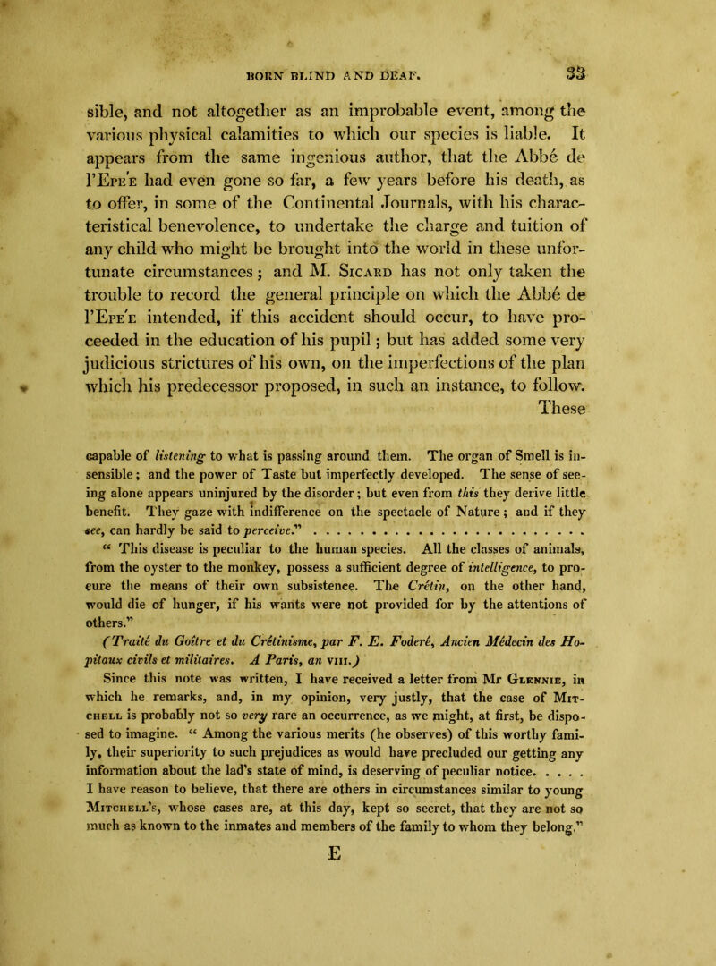 sible, and not altogether as an improbable event, among the various physical calamities to which our species is liable. It appears from the same ingenious author, that the Abbe de 1’Epe’e had even gone so far, a few years before his death, as to offer, in some of the Continental Journals, with his charac- teristical benevolence, to undertake the charge and tuition of any child who might be brought into the world in these unfor- tunate circumstances; and M. Sicard has not only taken the trouble to record the general principle on which the Abbe de I’Epe'e intended, if this accident should occur, to have pro- ceeded in the education of his pupil; but has added some very judicious strictures of his own, on the imperfections of the plan which his predecessor proposed, in such an instance, to follow. These Gapable of listetiing to what is passing around them. The organ of Smell is in- sensible ; and the power of Taste but imperfectly developed. The sense of see- ing alone appears uninjured by the disorder; but even from this they derive little, benefit. They gaze with indifference on the spectacle of Nature ; and if they sec, can hardly be said to perceive.” “ This disease is peculiar to the human species. All the classes of animals, from the oyster to the monkey, possess a sufficient degree of intelligence, to pro- cure the means of their own subsistence. The Cretin, on the other hand, would die of hunger, if his wants were not provided for by the attentions of others.” (Traite du Goitre et du Cretinisme, par F. E. Fodere, Aneien Medecin des Ho~ pitaux civils et militaires. A Paris, an vm.J Since this note was written, I have received a letter from Mr Glennie, in which he remarks, and, in my opinion, very justly, that the case of Mit- chell is probably not so very rare an occurrence, as we might, at first, be dispo- sed to imagine. “ Among the various merits (he observes) of this worthy fami- ly, their superiority to such prejudices as would have precluded our getting any information about the lad’s state of mind, is deserving of peculiar notice I have reason to believe, that there are others in circumstances similar to young Mitchell’s, whose cases are, at this day, kept so secret, that they are not so much as known to the inmates and members of the family to whom they belong,” E