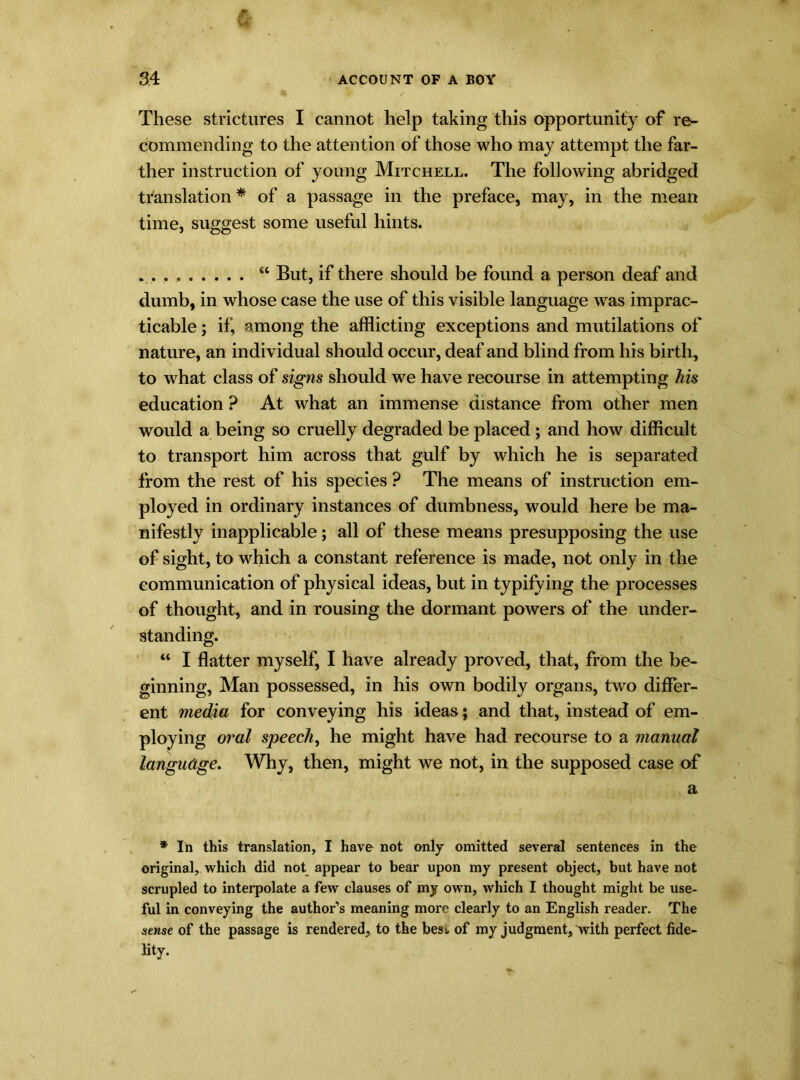 These strictures I cannot help taking this opportunity of re- commending to the attention of those who may attempt the far- ther instruction of young Mitchell. The following abridged translation * of a passage in the preface, may, in the mean time, suggest some useful hints. “ But, if there should be found a person deaf and dumb, in whose case the use of this visible language was imprac- ticable ; if, among the afflicting exceptions and mutilations of nature, an individual should occur, deaf and blind from his birth, to what class of signs should we have recourse in attempting his education ? At what an immense distance from other men would a being so cruelly degraded be placed; and how difficult to transport him across that gulf by which he is separated from the rest of his species ? The means of instruction em- ployed in ordinary instances of dumbness, would here be ma- nifestly inapplicable; all of these means presupposing the use of sight, to which a constant reference is made, not only in the communication of physical ideas, but in typifying the processes of thought, and in rousing the dormant powers of the under- standing. “ I flatter myself, I have already proved, that, from the be- ginning, Man possessed, in his own bodily organs, two differ- ent media for conveying his ideas; and that, instead of em- ploying oral speech, he might have had recourse to a manual language. Why, then, might we not, in the supposed case of a * In this translation, I have not only omitted several sentences in the original, which did not appear to bear upon my present object, but have not scrupled to interpolate a few clauses of my own, which I thought might be use- ful in conveying the author’s meaning more clearly to an English reader. The sense of the passage is rendered, to the best, of my judgment, with perfect fide- lity.