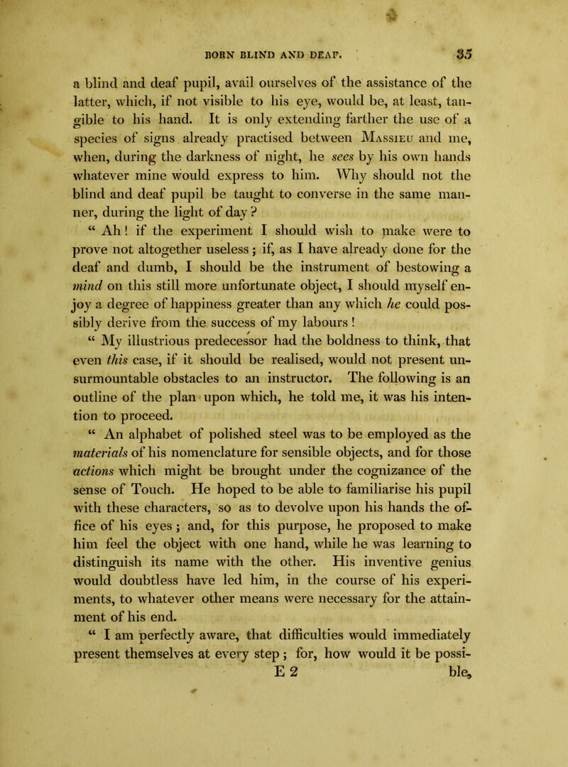 a blind and deaf pupil, avail ourselves of the assistance of the latter, which, if not visible to his eye, would be, at least, tan- gible to his hand. It is only extending farther the use of a species of signs already practised between Massieu and me, when, during the darkness of night, he sees by his own hands whatever mine would express to him. Why should not the blind and deaf pupil be taught to converse in the same man- ner, during the light of day ? “ Ah ! if the experiment I should wish to make were to prove not altogether useless; if, as I have already done for the deaf and dumb, I should be the instrument of bestowing a mind on this still more unfortunate object, I should myself en- joy a degree of happiness greater than any which he could pos- sibly derive from the success of my labours ! “ My illustrious predecessor had the boldness to think, that even this case, if it should be realised, would not present un- surmountable obstacles to an instructor. The following is an outline of the plan upon which, he told me, it was his inten- tion to proceed. “ An alphabet of polished steel was to be employed as the materials of his nomenclature for sensible objects, and for those actions which might be brought under the cognizance of the sense of Touch. He hoped to be able to familiarise his pupil with these characters, so as to devolve upon his hands the of- fice of his eyes ; and, for this purpose, he proposed to make him feel the object with one hand, while he was learning to distinguish its name with the other. His inventive genius would doubtless have led him, in the course of his experi- ments, to whatever other means were necessary for the attain- ment of his end. “ I am perfectly aware, that difficulties would immediately present themselves at every step ; for, how would it be possi- E 2 ble,