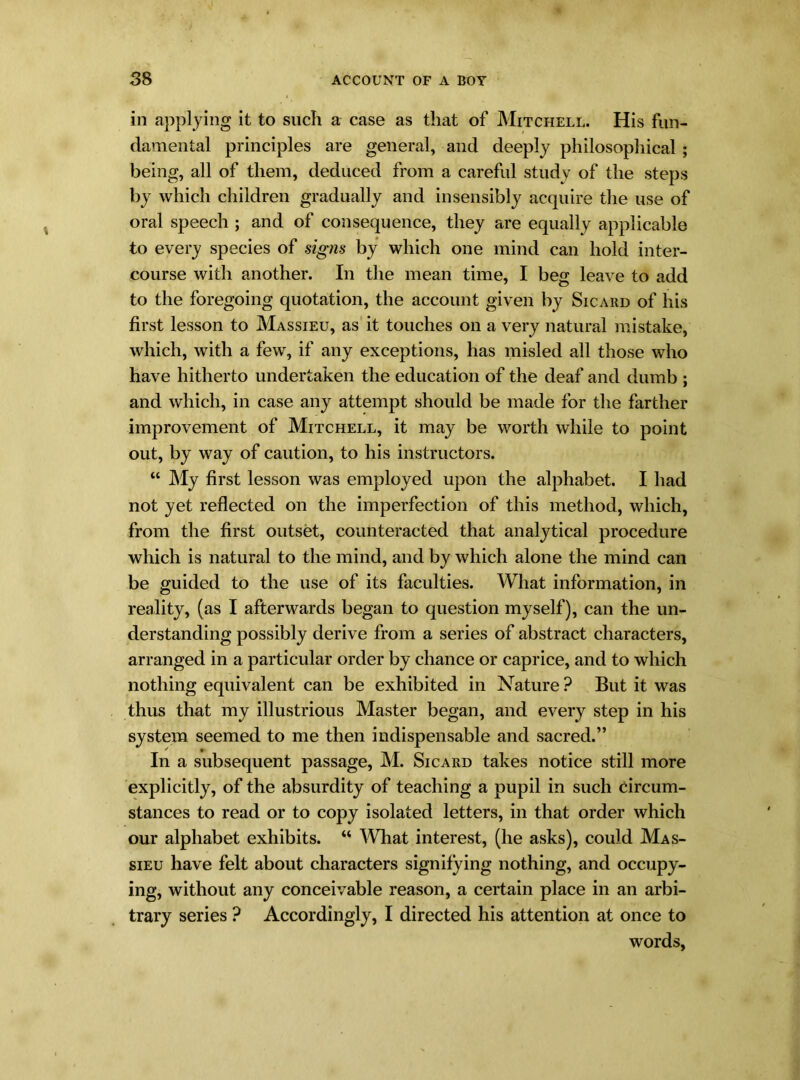 in applying it to such a case as that of Mitchell. His fun- damental principles are general, and deeply philosophical ; being, all of them, deduced from a careful study of the steps by which children gradually and insensibly acquire the use of oral speech ; and of consequence, they are equally applicable to every species of signs by which one mind can hold inter- course with another. In the mean time, I beg leave to add to the foregoing quotation, the account given by Sicard of his first lesson to Massieu, as it touches on a very natural mistake, which, with a few, if any exceptions, has misled all those who have hitherto undertaken the education of the deaf and dumb ; and which, in case any attempt should be made for the farther improvement of Mitchell, it may be worth while to point out, by way of caution, to his instructors. “ My first lesson was employed upon the alphabet. I had not yet reflected on the imperfection of this method, which, from the first outset, counteracted that analytical procedure which is natural to the mind, and by which alone the mind can be guided to the use of its faculties. What information, in reality, (as I afterwards began to question myself), can the un- derstanding possibly derive from a series of abstract characters, arranged in a particular order by chance or caprice, and to which nothing equivalent can be exhibited in Nature ? But it was thus that my illustrious Master began, and every step in his system seemed to me then indispensable and sacred.” In a subsequent passage, M. Sicard takes notice still more explicitly, of the absurdity of teaching a pupil in such circum- stances to read or to copy isolated letters, in that order which our alphabet exhibits. “ What interest, (he asks), could Mas- sieu have felt about characters signifying nothing, and occupy- ing, without any conceivable reason, a certain place in an arbi- trary series ? Accordingly, I directed his attention at once to words,