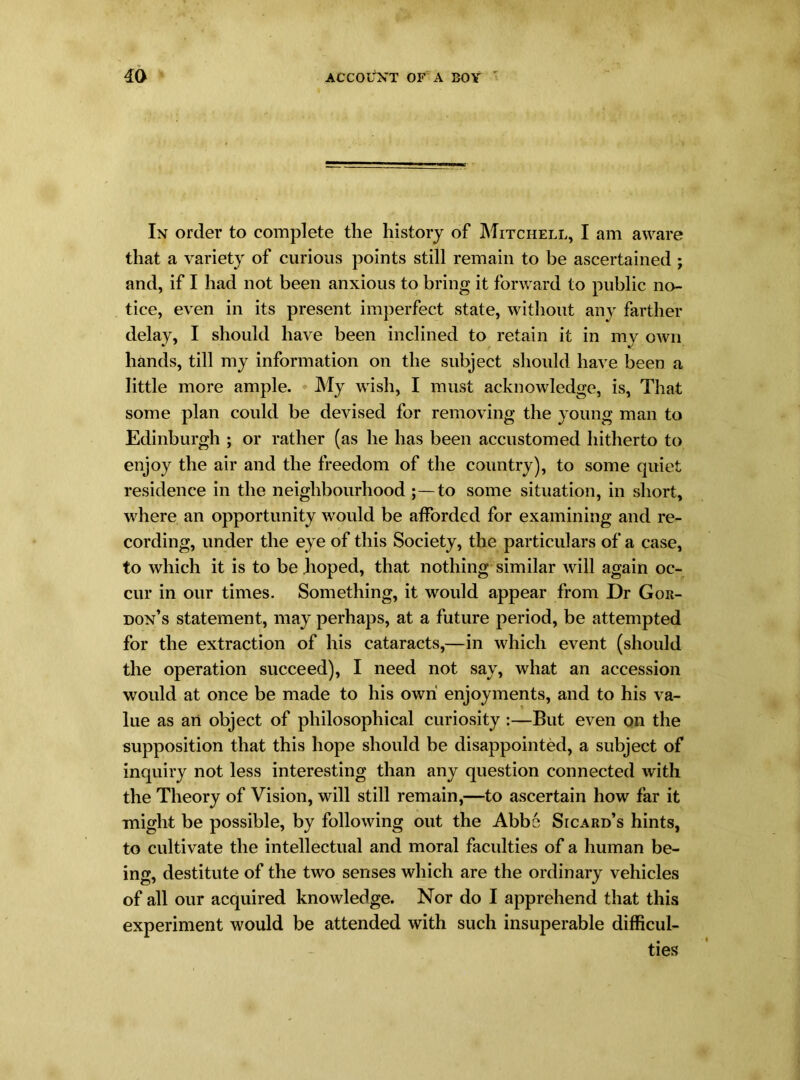 In order to complete the history of Mitchell, I am aware that a variety of curious points still remain to be ascertained ; and, if I had not been anxious to bring it forward to public no- tice, even in its present imperfect state, without any farther delay, I should have been inclined to retain it in my own hands, till my information on the subject should have been a little more ample. My wish, I must acknowledge, is, That some plan could be devised for removing the young man to Edinburgh ; or rather (as he has been accustomed hitherto to enjoy the air and the freedom of the country), to some quiet residence in the neighbourhood ;—to some situation, in short, where an opportunity would be afforded for examining and re- cording, under the eye of this Society, the particulars of a case, to which it is to be hoped, that nothing similar will again oc- cur in our times. Something, it would appear from Dr Gor- don’s statement, may perhaps, at a future period, be attempted for the extraction of his cataracts,—in which event (should the operation succeed), I need not say, what an accession would at once be made to his own enjoyments, and to his va- lue as an object of philosophical curiosity :—But even on the supposition that this hope should be disappointed, a subject of inquiry not less interesting than any question connected with the Theory of Vision, will still remain,—to ascertain how far it might be possible, by following out the Abbe Sicard’s hints, to cultivate the intellectual and moral faculties of a human be- ing, destitute of the two senses which are the ordinary vehicles of all our acquired knowledge. Nor do I apprehend that this experiment would be attended with such insuperable difficul- ties