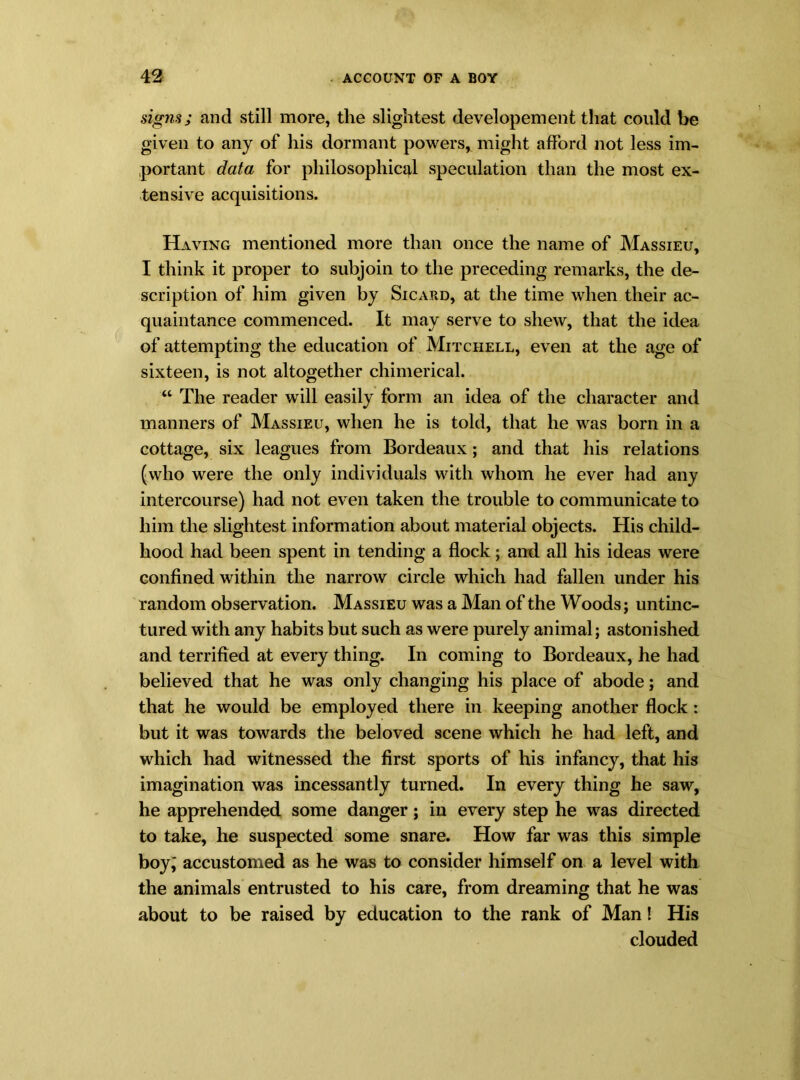 signs; and still more, the slightest developement that could be given to any of his dormant powers, might afford not less im- portant data for philosophical speculation than the most ex- tensive acquisitions. Having mentioned more than once the name of Massieu, I think it proper to subjoin to the preceding remarks, the de- scription of him given by Sicard, at the time when their ac- quaintance commenced. It may serve to shew, that the idea of attempting the education of Mitchell, even at the age of sixteen, is not altogether chimerical. “ The reader will easily form an idea of the character and manners of Massieu, when he is told, that he was born in a cottage, six leagues from Bordeaux; and that his relations (who were the only individuals with whom he ever had any intercourse) had not even taken the trouble to communicate to him the slightest information about material objects. His child- hood had been spent in tending a flock; and all his ideas were confined within the narrow circle which had fallen under his random observation. Massieu was a Man of the Woods; untinc- tured with any habits but such as were purely animal; astonished and terrified at every thing. In coming to Bordeaux, he had believed that he was only changing his place of abode; and that he would be employed there in keeping another flock : but it was towards the beloved scene which he had left, and which had witnessed the first sports of his infancy, that his imagination was incessantly turned. In every thing he saw, he apprehended some danger; in every step he was directed to take, he suspected some snare. How far was this simple boy; accustomed as he was to consider himself on a level with the animals entrusted to his care, from dreaming that he was about to be raised by education to the rank of Man! His clouded