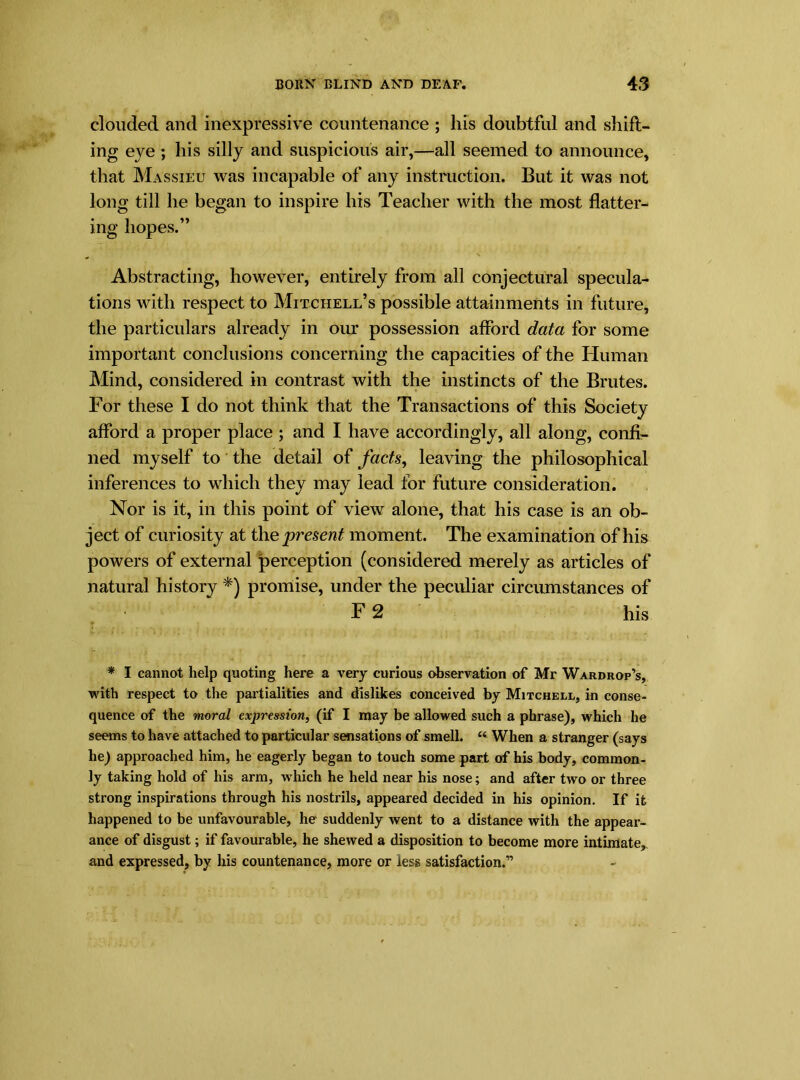 clouded and inexpressive countenance ; his doubtful and shift- ing eye; his silly and suspicious air,—all seemed to announce, that Massieu was incapable of any instruction. But it was not long till he began to inspire his Teacher with the most flatter- ing hopes.” Abstracting, however, entirely from all conjectural specula- tions with respect to Mitchell’s possible attainments in future, the particulars already in our possession afford data for some important conclusions concerning the capacities of the Human Mind, considered in contrast with the instincts of the Brutes. For these I do not think that the Transactions of this Society afford a proper place ; and I have accordingly, all along, confi- ned myself to the detail of facts, leaving the philosophical inferences to which they may lead for future consideration. Nor is it, in this point of view alone, that his case is an ob- ject of curiosity at the present moment. The examination of his powers of external perception (considered merely as articles of natural history *) promise, under the peculiar circumstances of F 2 his * I cannot help quoting here a very curious observation of Mr Wardrop’s, with respect to the partialities and dislikes conceived by Mitchell, in conse- quence of the moral expression, (if I may be allowed such a phrase), which he seems to have attached to particular sensations of smell. “ When a stranger (says he) approached him, he eagerly began to touch some part of his body, common- ly taking hold of his arm, which he held near his nose; and after two or three strong inspirations through his nostrils, appeared decided in his opinion. If it happened to be unfavourable, he suddenly went to a distance with the appear- ance of disgust; if favourable, he shewed a disposition to become more intimate, and expressed, by his countenance, more or less satisfaction.”