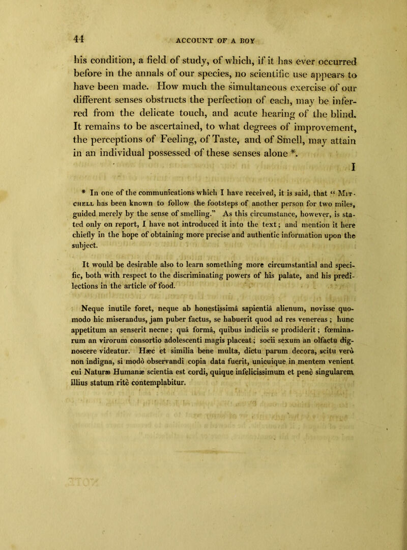 his condition, a field of study, of which, if it has ever occurred before in the annals of our species, no scientific use appears to have been made. How much the simultaneous exercise of our different senses obstructs the perfection of each, may be infer- red from the delicate touch, and acute hearing of the blind. It remains to be ascertained, to what degrees of improvement, the perceptions of Feeling, of Taste, and of Smell, may attain in an individual possessed of these senses alone *. I * In one of the communications which I have received, it is said, that “ Mit- chell has been known to follow the footsteps of another person for two miles, guided merely by the sense of smelling.” As this circumstance, however, is sta- ted only on report, I have not introduced it into the text; and mention it here chiefly in the hope of obtaining more precise and authentic information upon the subject. It would be desirable also to learn something more circumstantial and speci- fic, both with respect to the discriminating powers of his palate, and his predi- lections in the article of food. Neque inutile foret, neque ab honestissima sapientia alienum, novisse quo- modo hie miserandus, jam puber factus, se habuerit quod ad res venereas ; hunc appetitum an senserit necne; qua forma, quibus indiciis se prodiderit; foemina- rum an virorum consortio adolescenti magis placeat; socii sexum an olfactu dig- noscere videatur. Haec et similia bene multa, dictu parum decora, scitu vero non indigna, si modo observandi copia data fuerit, unicuique in mentem venient cui Naturae Humanae scientia est cordi, quique infelicissimum et pene singularem illius statum rite contemplabitur.