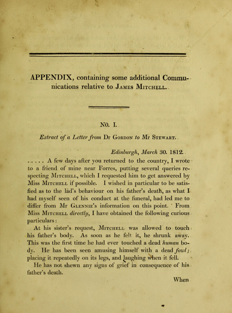 APPENDIX, containing some additional Commit nications relative to James Mitchell.- NO. I. Extract of a Letter from Dr Gordon to Mr Stewart. Edinburgh, March 30. 1812. ...... A few days after you returned to the country, I wrote to a friend of mine near Forres, putting several queries re- specting Mitchell, which I requested him to get answered by Miss Mitchell if possible. I w ished in particular to be satis- fied as to the lad’s behaviour on his father’s death, as what I had myself seen of his conduct at the funeral, had led me to differ from Mr Glennie’s information on this point. ' From Miss Mitchell directly, I have obtained the following curious particulars: At his sister’s request, Mitchell w^as allowed to touch his father’s body. As soon as he feh it, he shrunk away. This was the first time he had ever touched a dead human bo- dy. He has been seen amusing himself with a dead fowl;. placing it repeatedly on its legs, and laughing when it fell. He has not shewn any signs of grief in consequence of his father’s death. When