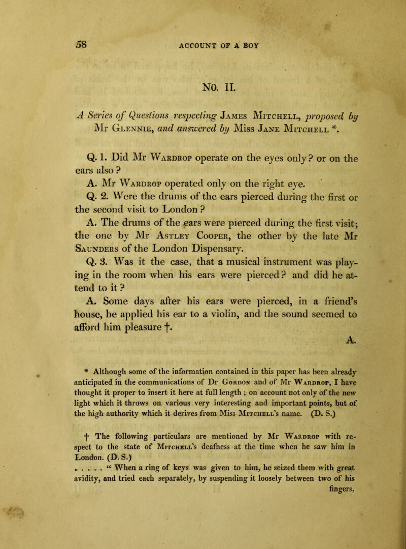 NO. II. A Series of Questions respecting James Mitchell, proposed by Mr Glennie, and answered by Miss Jane Mitchell *. Q. 1. Did Mr Wardrop operate on the eyes only? or on the ears also ? A. Mr Wardrop operated only on the right eye. Q. 2. Were the drums of the ears pierced during the first or the second visit to London ? A. The drums of the ears were pierced during the first visit; the one by Mr Astley Cooper, the other by the late Mr Saunders of the London Dispensary. Q. 3. Was it the case, that a musical instrument was play- ing in the room when his ears were pierced ? and did he at- tend to it ? A. Some days after his ears were pierced, in a friend’s house, he applied his ear to a violin, and the sound seemed to afford him pleasure f. A. * Although some of the information contained in this paper has been already anticipated in the communications of Dr Gordon and of Mr Wardrop, I have thought it proper to insert it here at full length ; on account not only of the new light which it throws on various very interesting and important points, but of the high authority which it derives from Miss Mitchell’s name. (D. S.) -J- The following particulars are mentioned by Mr Wardrop with re- spect to the state of Mitchell’s deafness at the time when he saw him in London. (D. S.) When a ring of keys was given to him, he seized them with great avidity, and tried each separately, by suspending it loosely between two of his fingers,