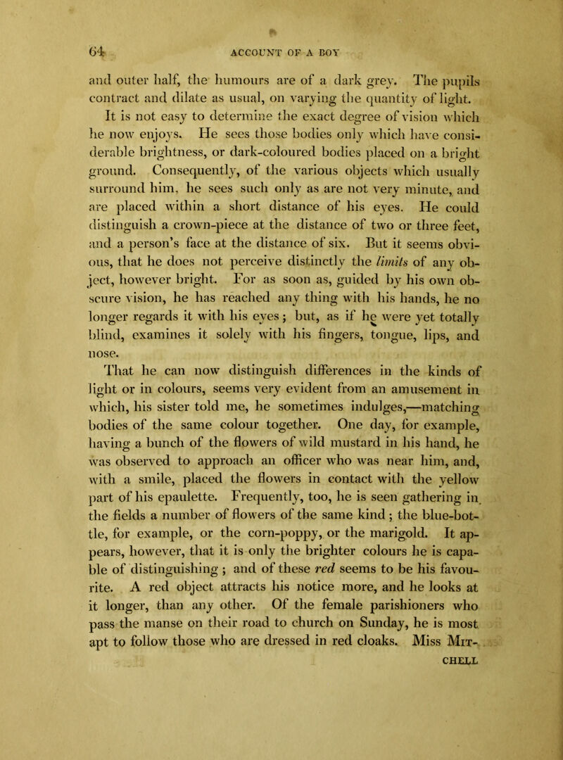 and outer half, the humours are of a dark grey. The pupils contract and dilate as usual, on varying the quantity of light. It is not easy to determine the exact degree of vision which he now enjo3Ts. He sees those bodies only which have consi- derable brightness, or dark-coloured bodies placed on a bright ground. Consequently, of the various objects which usually surround him, he sees such only as are not very minute, and are placed within a short distance of his eyes. He could distinguish a crown-piece at the distance of two or three feet, and a person’s face at the distance of six. But it seems obvi- ous, that he does not perceive distinctly the limits of any ob- ject, however bright. For as soon as, guided by his own ob- scure vision, he has reached any thing with his hands, he no longer regards it with his eyes; but, as if he were yet totally blind, examines it solely with his fingers, tongue, lips, and nose. That he can now distinguish differences in the kinds of light or in colours, seems very evident from an amusement in which, his sister told me, he sometimes indulges,—matching bodies of the same colour together. One day, for example, having a bunch of the flowers of wild mustard in his hand, he o 7 was observed to approach an officer who was near him, and, with a smile, placed the flowers in contact with the yellow part of his epaulette. Frequently, too, he is seen gathering in. the fields a number of flowers of the same kind; the blue-bot- tle, for example, or the corn-poppy, or the marigold. It ap- pears, however, that it is only the brighter colours he is capa- ble of distinguishing ; and of these red seems to be his favou- rite. A red object attracts his notice more, and he looks at it longer, than any other. Of the female parishioners who pass the manse on their road to church on Sunday, he is most apt to follow those who are dressed in red cloaks. Miss Mit- chell