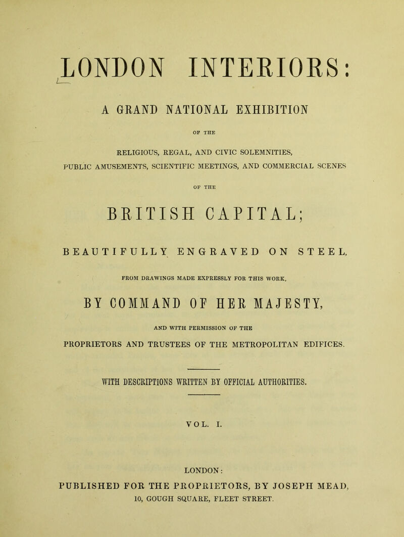 LONDON INTERIORS: A GRAND NATIONAL EXHIBITION OP THE RELIGIOUS, REGAL, AND CIVIC SOLEMNITIES, PUBLIC AMUSEMENTS, SCIENTIFIC MEETINGS, AND COMMERCIAL SCENES OP THE BRITISH CAPITAL; BEAUTIFULLY ENGRAVED ON STEEL, FROM DRAWINGS MADE EXPRESSLY FOR THIS WORK, BY COMMAND OE HER MAJESTY, AND WITH PERMISSION OF THE PROPRIETORS AND TRUSTEES OF THE METROPOLITAN EDIFICES. WITH DESCRIPTIONS WRITTEN BY OFFICIAL AUTHORITIES. VOL. I. LONDON: PUBLISHED FOR THE PROPRIETORS, BY JOSEPH MEAD 10, GOUGH SQUARE, FLEET STREET.