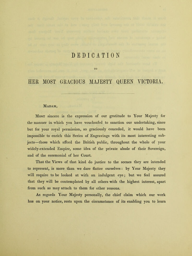 DEDICATION TO HER MOST GRACIOUS MAJESTY QUEEN VICTORIA. Madam, Most sincere is the expression of our gratitude to Your Majesty for the manner in which you have vouchsafed to sanction our undertaking, since but for your royal permission, so graciously conceded, it would have been impossible to enrich this Series of Engravings with its most interesting sub- jects—those which afford the British public, throughout the whole of your widely-extended Empire, some idea of the private abode of their Sovereign, and of the ceremonial of her Court. That the Views of that kind do justice to the scenes they are intended to represent, is more than we dare flatter ourselves: by Your Majesty they will require to be looked at with an indulgent eye; but we feel assured that they will be contemplated by all others with the highest interest, apart from such as may attach to them for other reasons. As regards Your Majesty personally, the chief claim which our work has on your notice, rests upon the circumstance of its enabling you to learn