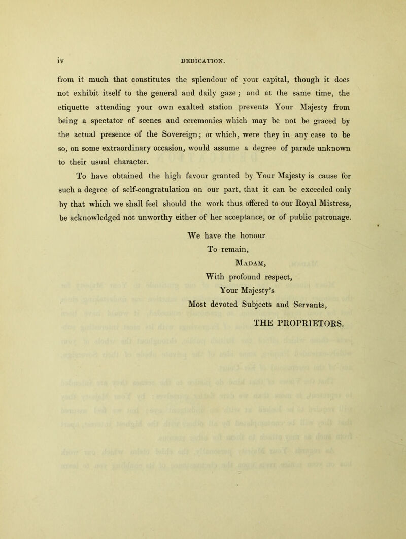 from it much that constitutes the splendour of your capital, though it does not exhibit itself to the general and daily gaze; and at the same time, the etiquette attending your own exalted station prevents Your Majesty from being a spectator of scenes and ceremonies which may be not be graced by the actual presence of the Sovereign; or which, were they in any case to be so, on some extraordinary occasion, would assume a degree of parade unknown to their usual character. To have obtained the high favour granted by Your Majesty is cause for such a degree of self-congratulation on our part, that it can be exceeded only by that which we shall feel should the work thus offered to our Royal Mistress, be acknowledged not unworthy either of her acceptance, or of public patronage. We have the honour To remain, Madam, With profound respect. Your Majesty’s Most devoted Subjects and Servants, THE PROPRIETORS.