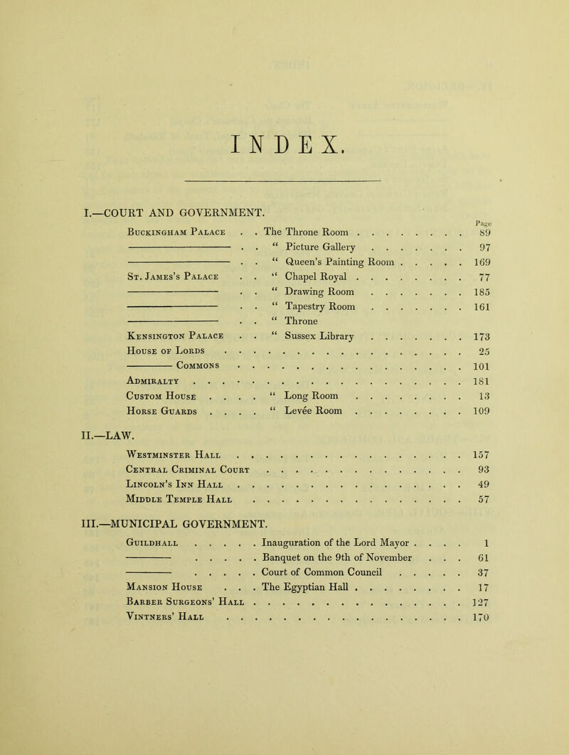 INDEX I. —COURT AND GOVERNMENT. Page Buckingham Palace . . The Throne Room 89 . . “ Picture Gallery 97 . . “ Queen’s Painting Room 169 St. James’s Palace . . “ Chapel Royal 77 . . “ Drawing Room 185 ■ • • “ Tapestry Room 161 . . “ Throne Kensington Palace . . “ Sussex Library 173 House of Lords 25 Commons Admiralty 181 Custom House .... “ Long Room 13 Horse Guards .... “ Levee Room 109 II. —LAW. Westminster Hall 157 Central Criminal Court 93 Lincoln’s Inn Hall 49 Middle Temple Hall 57 III. —MUNICIPAL GOVERNMENT. Guildhall Inauguration of the Lord Mayor .... 1 Banquet on the 9th of November ... 61 Court of Common Council 37 Mansion House . . . The Egyptian Hall 17 Barber Surgeons’Hall 127 Vintners’ Hall 170