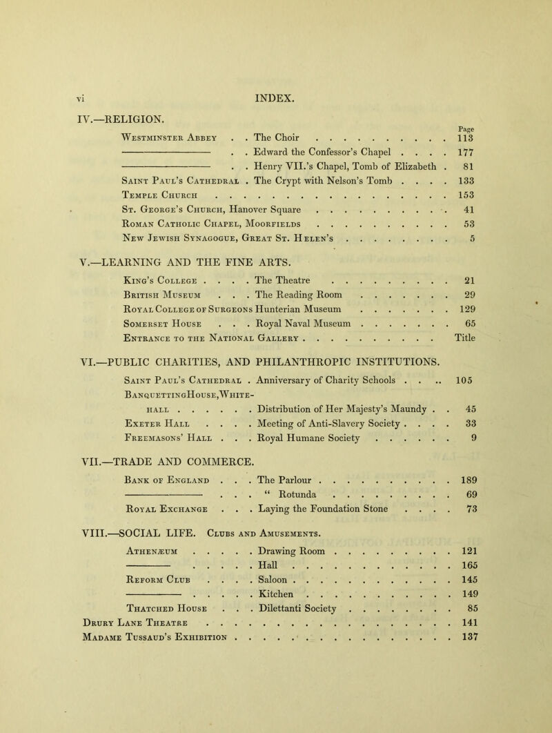 IV. — RELIGION. Page Westminster Abbey . . The Choir 113 . . Edward the Confessor’s Chapel .... 177 . . Henry VII.’s Chapel, Tomb of Elizabeth . 81 Saint Paul’s Cathedrae . The Crypt with Nelson’s Tomb .... 133 Temple Church 153 St. George’s Church, Hanover Square 41 Roman Catholic Chapel, Moorfields 53 New Jewish Synagogue, Great St. Helen’s 5 V. —LEARNING AND THE FINE ARTS. King’s College .... The Theatre 21 British Museum . . . The Reading Room 29 Royal College of Surgeons Hunterian Museum 129 Somerset House . . . Royal Naval Museum 65 Entrance to the National Gallery Title VI. —PUBLIC CHARITIES, AND PHILANTHROPIC INSTITUTIONS. Saint Paul’s Cathedral . Anniversary of Charity Schools . . .. 105 BanquettingHouse,White- hall Distribution of Her Majesty’s Maundy . . 45 Exeter Hall .... Meeting of Anti-Slavery Society .... 33 Freemasons’ Hall . . . Royal Humane Society 9 VII. —TRADE AND COMMERCE. Bank of England . . . The Parlour 189 . . . “ Rotunda 69 Royal Exchange . . . Laying the Foundation Stone .... 73 VIII. —SOCIAL LIFE. Clubs and Amusements. Athenaeum Drawing Room 121 Hall 165 Reform Club .... Saloon 145 Kitchen 149 Thatched House . . . Dilettanti Society 85 Drury Lane Theatre 141 Madame Tussaud’s Exhibition 137