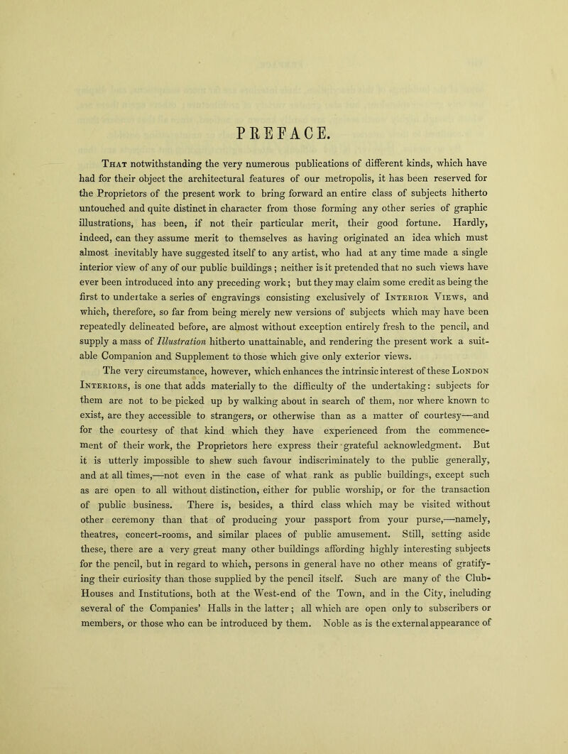 PEEP ACE. That notwithstanding the very numerous publications of different kinds, which have had for their object the architectural features of our metropolis, it has been reserved for the Proprietors of the present work to bring forward an entire class of subjects hitherto untouched and quite distinct in character from those forming any other series of graphic illustrations, has been, if not their particular merit, their good fortune. Hardly, indeed, can they assume merit to themselves as having originated an idea which must almost inevitably have suggested itself to any artist, who had at any time made a single interior view of any of our public buildings ; neither is it pretended that no such views have ever been introduced into any preceding work; but they may claim some credit as being the first to undertake a series of engravings consisting exclusively of Interior Views, and which, therefore, so far from being merely new versions of subjects which may have been repeatedly delineated before, are almost without exception entirely fresh to the pencil, and supply a mass of Illustration hitherto unattainable, and rendering the present work a suit- able Companion and Supplement to those which give only exterior views. The very circumstance, however, which enhances the intrinsic interest of these London Interiors, is one that adds materially to the difficulty of the undertaking: subjects for them are not to be picked up by walking about in search of them, nor where known to exist, are they accessible to strangers, or otherwise than as a matter of courtesy—and for the courtesy of that kind which they have experienced from the commence- ment of their work, the Proprietors here express their grateful acknowledgment. But it is utterly impossible to shew such favour indiscriminately to the public generally, and at all times,—not even in the case of what rank as public buildings, except such as are open to all without distinction, either for public worship, or for the transaction of public business. There is, besides, a third class which may be visited without other ceremony than that of producing your passport from your purse,—namely, theatres, concert-rooms, and similar places of public amusement. Still, setting aside these, there are a very great many other buildings affording highly interesting subjects for the pencil, but in regard to which, persons in general have no other means of gratify- ing their curiosity than those supplied by the pencil itself. Such are many of the Club- Houses and Institutions, both at the West-end of the Town, and in the City, including several of the Companies’ Halls in the latter; all which are open only to subscribers or members, or those who can be introduced by them. Noble as is the external appearance of